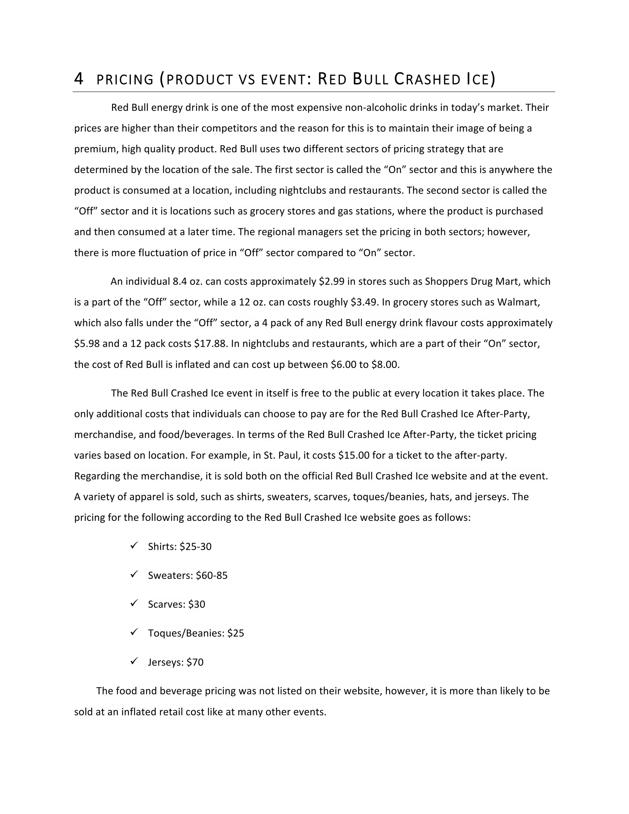 4 PRICING  (PRODUCT  VS  EVENT:  RED  BULL  CRASHED  ICE)  
Red	
  Bull	
  energy	
  drink	
  is	
  one	
  of	
  the	
  most	
  expensive	
  non-­‐alcoholic	
  drinks	
  in	
  today’s	
  market.	
  Their	
  
prices	
  are	
  higher	
  than	
  their	
  competitors	
  and	
  the	
  reason	
  for	
  this	
  is	
  to	
  maintain	
  their	
  image	
  of	
  being	
  a	
  
premium,	
  high	
  quality	
  product.	
  Red	
  Bull	
  uses	
  two	
  different	
  sectors	
  of	
  pricing	
  strategy	
  that	
  are	
  
determined	
  by	
  the	
  location	
  of	
  the	
  sale.	
  The	
  first	
  sector	
  is	
  called	
  the	
  “On”	
  sector	
  and	
  this	
  is	
  anywhere	
  the	
  
product	
  is	
  consumed	
  at	
  a	
  location,	
  including	
  nightclubs	
  and	
  restaurants.	
  The	
  second	
  sector	
  is	
  called	
  the	
  
“Off”	
  sector	
  and	
  it	
  is	
  locations	
  such	
  as	
  grocery	
  stores	
  and	
  gas	
  stations,	
  where	
  the	
  product	
  is	
  purchased	
  
and	
  then	
  consumed	
  at	
  a	
  later	
  time.	
  The	
  regional	
  managers	
  set	
  the	
  pricing	
  in	
  both	
  sectors;	
  however,	
  
there	
  is	
  more	
  fluctuation	
  of	
  price	
  in	
  “Off”	
  sector	
  compared	
  to	
  “On”	
  sector.	
  
An	
  individual	
  8.4	
  oz.	
  can	
  costs	
  approximately	
  $2.99	
  in	
  stores	
  such	
  as	
  Shoppers	
  Drug	
  Mart,	
  which	
  
is	
  a	
  part	
  of	
  the	
  “Off”	
  sector,	
  while	
  a	
  12	
  oz.	
  can	
  costs	
  roughly	
  $3.49.	
  In	
  grocery	
  stores	
  such	
  as	
  Walmart,	
  
which	
  also	
  falls	
  under	
  the	
  “Off”	
  sector,	
  a	
  4	
  pack	
  of	
  any	
  Red	
  Bull	
  energy	
  drink	
  flavour	
  costs	
  approximately	
  
$5.98	
  and	
  a	
  12	
  pack	
  costs	
  $17.88.	
  In	
  nightclubs	
  and	
  restaurants,	
  which	
  are	
  a	
  part	
  of	
  their	
  “On”	
  sector,	
  
the	
  cost	
  of	
  Red	
  Bull	
  is	
  inflated	
  and	
  can	
  cost	
  up	
  between	
  $6.00	
  to	
  $8.00.	
  
The	
  Red	
  Bull	
  Crashed	
  Ice	
  event	
  in	
  itself	
  is	
  free	
  to	
  the	
  public	
  at	
  every	
  location	
  it	
  takes	
  place.	
  The	
  
only	
  additional	
  costs	
  that	
  individuals	
  can	
  choose	
  to	
  pay	
  are	
  for	
  the	
  Red	
  Bull	
  Crashed	
  Ice	
  After-­‐Party,	
  
merchandise,	
  and	
  food/beverages.	
  In	
  terms	
  of	
  the	
  Red	
  Bull	
  Crashed	
  Ice	
  After-­‐Party,	
  the	
  ticket	
  pricing	
  
varies	
  based	
  on	
  location.	
  For	
  example,	
  in	
  St.	
  Paul,	
  it	
  costs	
  $15.00	
  for	
  a	
  ticket	
  to	
  the	
  after-­‐party.	
  
Regarding	
  the	
  merchandise,	
  it	
  is	
  sold	
  both	
  on	
  the	
  official	
  Red	
  Bull	
  Crashed	
  Ice	
  website	
  and	
  at	
  the	
  event.	
  
A	
  variety	
  of	
  apparel	
  is	
  sold,	
  such	
  as	
  shirts,	
  sweaters,	
  scarves,	
  toques/beanies,	
  hats,	
  and	
  jerseys.	
  The	
  
pricing	
  for	
  the	
  following	
  according	
  to	
  the	
  Red	
  Bull	
  Crashed	
  Ice	
  website	
  goes	
  as	
  follows:	
  
ü Shirts:	
  $25-­‐30	
  	
  
ü Sweaters:	
  $60-­‐85	
  	
  
ü Scarves:	
  $30	
  	
  
ü Toques/Beanies:	
  $25	
  	
  
ü Jerseys:	
  $70	
  	
  
The	
  food	
  and	
  beverage	
  pricing	
  was	
  not	
  listed	
  on	
  their	
  website,	
  however,	
  it	
  is	
  more	
  than	
  likely	
  to	
  be	
  
sold	
  at	
  an	
  inflated	
  retail	
  cost	
  like	
  at	
  many	
  other	
  events.	
  	
  
 