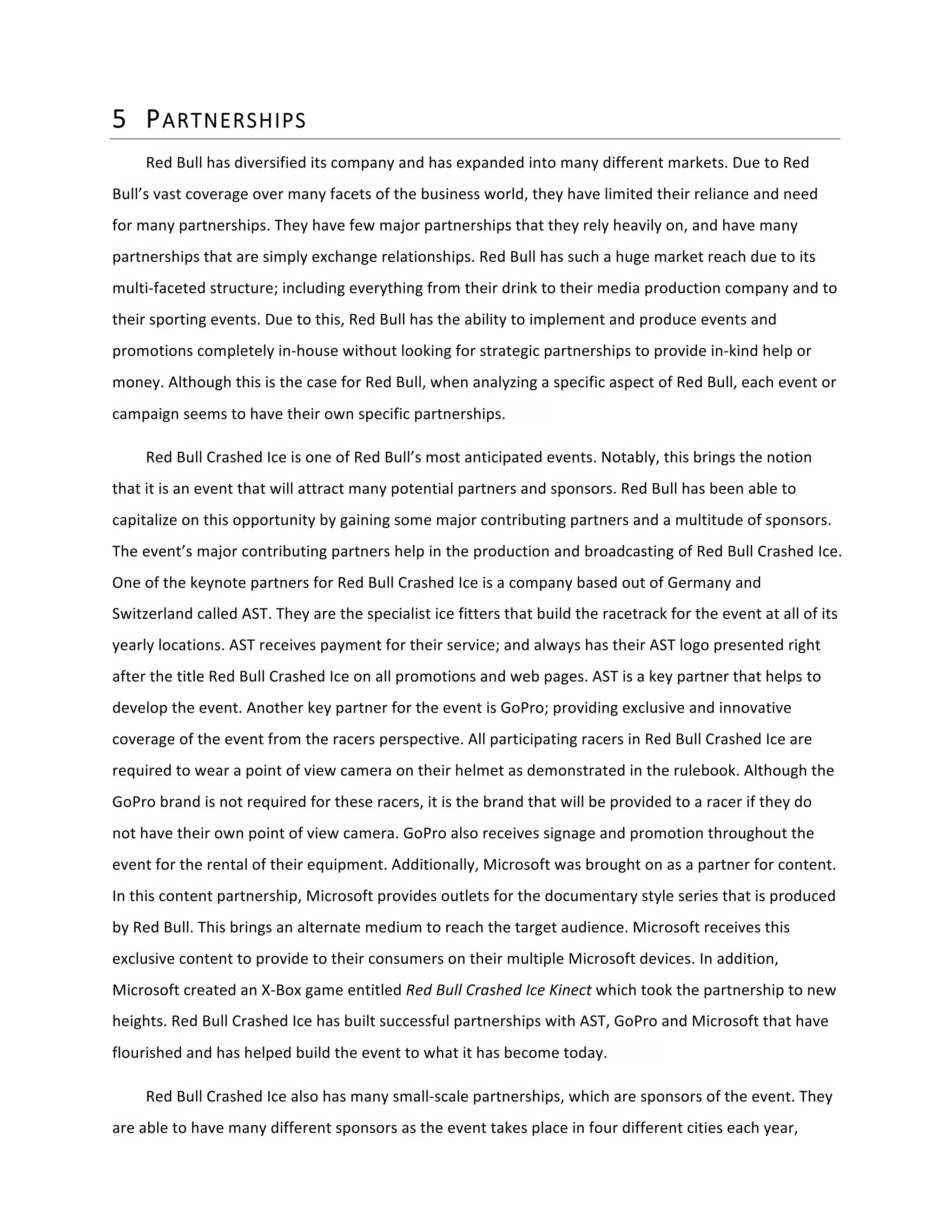 5 PARTNERSHIPS  
Red	
  Bull	
  has	
  diversified	
  its	
  company	
  and	
  has	
  expanded	
  into	
  many	
  different	
  markets.	
  Due	
  to	
  Red	
  
Bull’s	
  vast	
  coverage	
  over	
  many	
  facets	
  of	
  the	
  business	
  world,	
  they	
  have	
  limited	
  their	
  reliance	
  and	
  need	
  
for	
  many	
  partnerships.	
  They	
  have	
  few	
  major	
  partnerships	
  that	
  they	
  rely	
  heavily	
  on,	
  and	
  have	
  many	
  
partnerships	
  that	
  are	
  simply	
  exchange	
  relationships.	
  Red	
  Bull	
  has	
  such	
  a	
  huge	
  market	
  reach	
  due	
  to	
  its	
  
multi-­‐faceted	
  structure;	
  including	
  everything	
  from	
  their	
  drink	
  to	
  their	
  media	
  production	
  company	
  and	
  to	
  
their	
  sporting	
  events.	
  Due	
  to	
  this,	
  Red	
  Bull	
  has	
  the	
  ability	
  to	
  implement	
  and	
  produce	
  events	
  and	
  
promotions	
  completely	
  in-­‐house	
  without	
  looking	
  for	
  strategic	
  partnerships	
  to	
  provide	
  in-­‐kind	
  help	
  or	
  
money.	
  Although	
  this	
  is	
  the	
  case	
  for	
  Red	
  Bull,	
  when	
  analyzing	
  a	
  specific	
  aspect	
  of	
  Red	
  Bull,	
  each	
  event	
  or	
  
campaign	
  seems	
  to	
  have	
  their	
  own	
  specific	
  partnerships.	
  	
  	
  	
  	
  	
  	
   	
  
Red	
  Bull	
  Crashed	
  Ice	
  is	
  one	
  of	
  Red	
  Bull’s	
  most	
  anticipated	
  events.	
  Notably,	
  this	
  brings	
  the	
  notion	
  
that	
  it	
  is	
  an	
  event	
  that	
  will	
  attract	
  many	
  potential	
  partners	
  and	
  sponsors.	
  Red	
  Bull	
  has	
  been	
  able	
  to	
  
capitalize	
  on	
  this	
  opportunity	
  by	
  gaining	
  some	
  major	
  contributing	
  partners	
  and	
  a	
  multitude	
  of	
  sponsors.	
  
The	
  event’s	
  major	
  contributing	
  partners	
  help	
  in	
  the	
  production	
  and	
  broadcasting	
  of	
  Red	
  Bull	
  Crashed	
  Ice.	
  
One	
  of	
  the	
  keynote	
  partners	
  for	
  Red	
  Bull	
  Crashed	
  Ice	
  is	
  a	
  company	
  based	
  out	
  of	
  Germany	
  and	
  
Switzerland	
  called	
  AST.	
  They	
  are	
  the	
  specialist	
  ice	
  fitters	
  that	
  build	
  the	
  racetrack	
  for	
  the	
  event	
  at	
  all	
  of	
  its	
  
yearly	
  locations.	
  AST	
  receives	
  payment	
  for	
  their	
  service;	
  and	
  always	
  has	
  their	
  AST	
  logo	
  presented	
  right	
  
after	
  the	
  title	
  Red	
  Bull	
  Crashed	
  Ice	
  on	
  all	
  promotions	
  and	
  web	
  pages.	
  AST	
  is	
  a	
  key	
  partner	
  that	
  helps	
  to	
  
develop	
  the	
  event.	
  Another	
  key	
  partner	
  for	
  the	
  event	
  is	
  GoPro;	
  providing	
  exclusive	
  and	
  innovative	
  
coverage	
  of	
  the	
  event	
  from	
  the	
  racers	
  perspective.	
  All	
  participating	
  racers	
  in	
  Red	
  Bull	
  Crashed	
  Ice	
  are	
  
required	
  to	
  wear	
  a	
  point	
  of	
  view	
  camera	
  on	
  their	
  helmet	
  as	
  demonstrated	
  in	
  the	
  rulebook.	
  Although	
  the	
  
GoPro	
  brand	
  is	
  not	
  required	
  for	
  these	
  racers,	
  it	
  is	
  the	
  brand	
  that	
  will	
  be	
  provided	
  to	
  a	
  racer	
  if	
  they	
  do	
  
not	
  have	
  their	
  own	
  point	
  of	
  view	
  camera.	
  GoPro	
  also	
  receives	
  signage	
  and	
  promotion	
  throughout	
  the	
  
event	
  for	
  the	
  rental	
  of	
  their	
  equipment.	
  Additionally,	
  Microsoft	
  was	
  brought	
  on	
  as	
  a	
  partner	
  for	
  content.	
  
In	
  this	
  content	
  partnership,	
  Microsoft	
  provides	
  outlets	
  for	
  the	
  documentary	
  style	
  series	
  that	
  is	
  produced	
  
by	
  Red	
  Bull.	
  This	
  brings	
  an	
  alternate	
  medium	
  to	
  reach	
  the	
  target	
  audience.	
  Microsoft	
  receives	
  this	
  
exclusive	
  content	
  to	
  provide	
  to	
  their	
  consumers	
  on	
  their	
  multiple	
  Microsoft	
  devices.	
  In	
  addition,	
  
Microsoft	
  created	
  an	
  X-­‐Box	
  game	
  entitled	
  Red	
  Bull	
  Crashed	
  Ice	
  Kinect	
  which	
  took	
  the	
  partnership	
  to	
  new	
  
heights.	
  Red	
  Bull	
  Crashed	
  Ice	
  has	
  built	
  successful	
  partnerships	
  with	
  AST,	
  GoPro	
  and	
  Microsoft	
  that	
  have	
  
flourished	
  and	
  has	
  helped	
  build	
  the	
  event	
  to	
  what	
  it	
  has	
  become	
  today.	
  	
   	
  
Red	
  Bull	
  Crashed	
  Ice	
  also	
  has	
  many	
  small-­‐scale	
  partnerships,	
  which	
  are	
  sponsors	
  of	
  the	
  event.	
  They	
  
are	
  able	
  to	
  have	
  many	
  different	
  sponsors	
  as	
  the	
  event	
  takes	
  place	
  in	
  four	
  different	
  cities	
  each	
  year,	
  
 