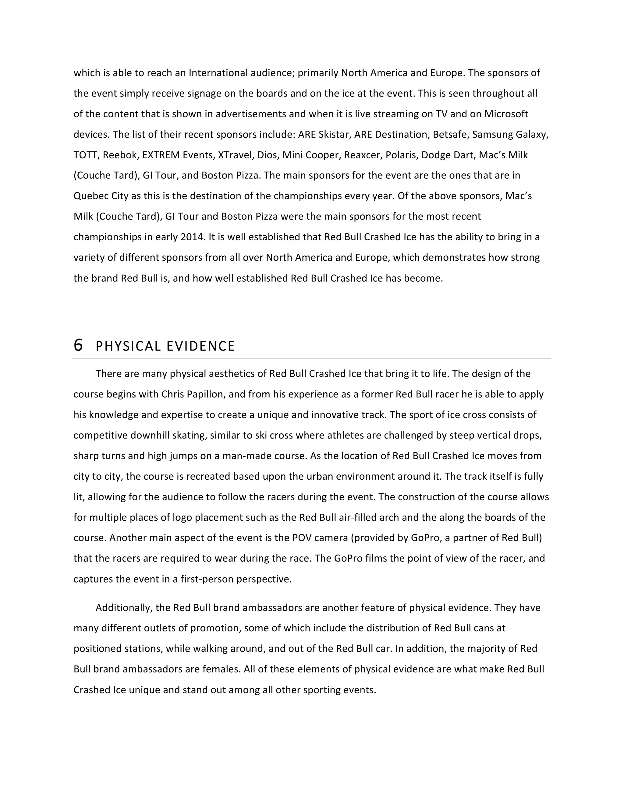 which	
  is	
  able	
  to	
  reach	
  an	
  International	
  audience;	
  primarily	
  North	
  America	
  and	
  Europe.	
  The	
  sponsors	
  of	
  
the	
  event	
  simply	
  receive	
  signage	
  on	
  the	
  boards	
  and	
  on	
  the	
  ice	
  at	
  the	
  event.	
  This	
  is	
  seen	
  throughout	
  all	
  
of	
  the	
  content	
  that	
  is	
  shown	
  in	
  advertisements	
  and	
  when	
  it	
  is	
  live	
  streaming	
  on	
  TV	
  and	
  on	
  Microsoft	
  
devices.	
  The	
  list	
  of	
  their	
  recent	
  sponsors	
  include:	
  ARE	
  Skistar,	
  ARE	
  Destination,	
  Betsafe,	
  Samsung	
  Galaxy,	
  
TOTT,	
  Reebok,	
  EXTREM	
  Events,	
  XTravel,	
  Dios,	
  Mini	
  Cooper,	
  Reaxcer,	
  Polaris,	
  Dodge	
  Dart,	
  Mac’s	
  Milk	
  
(Couche	
  Tard),	
  GI	
  Tour,	
  and	
  Boston	
  Pizza.	
  The	
  main	
  sponsors	
  for	
  the	
  event	
  are	
  the	
  ones	
  that	
  are	
  in	
  
Quebec	
  City	
  as	
  this	
  is	
  the	
  destination	
  of	
  the	
  championships	
  every	
  year.	
  Of	
  the	
  above	
  sponsors,	
  Mac’s	
  
Milk	
  (Couche	
  Tard),	
  GI	
  Tour	
  and	
  Boston	
  Pizza	
  were	
  the	
  main	
  sponsors	
  for	
  the	
  most	
  recent	
  
championships	
  in	
  early	
  2014.	
  It	
  is	
  well	
  established	
  that	
  Red	
  Bull	
  Crashed	
  Ice	
  has	
  the	
  ability	
  to	
  bring	
  in	
  a	
  
variety	
  of	
  different	
  sponsors	
  from	
  all	
  over	
  North	
  America	
  and	
  Europe,	
  which	
  demonstrates	
  how	
  strong	
  
the	
  brand	
  Red	
  Bull	
  is,	
  and	
  how	
  well	
  established	
  Red	
  Bull	
  Crashed	
  Ice	
  has	
  become.	
  
	
  
6 PHYSICAL  EVIDENCE  
There	
  are	
  many	
  physical	
  aesthetics	
  of	
  Red	
  Bull	
  Crashed	
  Ice	
  that	
  bring	
  it	
  to	
  life.	
  The	
  design	
  of	
  the	
  
course	
  begins	
  with	
  Chris	
  Papillon,	
  and	
  from	
  his	
  experience	
  as	
  a	
  former	
  Red	
  Bull	
  racer	
  he	
  is	
  able	
  to	
  apply	
  
his	
  knowledge	
  and	
  expertise	
  to	
  create	
  a	
  unique	
  and	
  innovative	
  track.	
  The	
  sport	
  of	
  ice	
  cross	
  consists	
  of	
  
competitive	
  downhill	
  skating,	
  similar	
  to	
  ski	
  cross	
  where	
  athletes	
  are	
  challenged	
  by	
  steep	
  vertical	
  drops,	
  
sharp	
  turns	
  and	
  high	
  jumps	
  on	
  a	
  man-­‐made	
  course.	
  As	
  the	
  location	
  of	
  Red	
  Bull	
  Crashed	
  Ice	
  moves	
  from	
  
city	
  to	
  city,	
  the	
  course	
  is	
  recreated	
  based	
  upon	
  the	
  urban	
  environment	
  around	
  it.	
  The	
  track	
  itself	
  is	
  fully	
  
lit,	
  allowing	
  for	
  the	
  audience	
  to	
  follow	
  the	
  racers	
  during	
  the	
  event.	
  The	
  construction	
  of	
  the	
  course	
  allows	
  
for	
  multiple	
  places	
  of	
  logo	
  placement	
  such	
  as	
  the	
  Red	
  Bull	
  air-­‐filled	
  arch	
  and	
  the	
  along	
  the	
  boards	
  of	
  the	
  
course.	
  Another	
  main	
  aspect	
  of	
  the	
  event	
  is	
  the	
  POV	
  camera	
  (provided	
  by	
  GoPro,	
  a	
  partner	
  of	
  Red	
  Bull)	
  
that	
  the	
  racers	
  are	
  required	
  to	
  wear	
  during	
  the	
  race.	
  The	
  GoPro	
  films	
  the	
  point	
  of	
  view	
  of	
  the	
  racer,	
  and	
  
captures	
  the	
  event	
  in	
  a	
  first-­‐person	
  perspective.	
  	
  
Additionally,	
  the	
  Red	
  Bull	
  brand	
  ambassadors	
  are	
  another	
  feature	
  of	
  physical	
  evidence.	
  They	
  have	
  
many	
  different	
  outlets	
  of	
  promotion,	
  some	
  of	
  which	
  include	
  the	
  distribution	
  of	
  Red	
  Bull	
  cans	
  at	
  
positioned	
  stations,	
  while	
  walking	
  around,	
  and	
  out	
  of	
  the	
  Red	
  Bull	
  car.	
  In	
  addition,	
  the	
  majority	
  of	
  Red	
  
Bull	
  brand	
  ambassadors	
  are	
  females.	
  All	
  of	
  these	
  elements	
  of	
  physical	
  evidence	
  are	
  what	
  make	
  Red	
  Bull	
  
Crashed	
  Ice	
  unique	
  and	
  stand	
  out	
  among	
  all	
  other	
  sporting	
  events.	
  
 