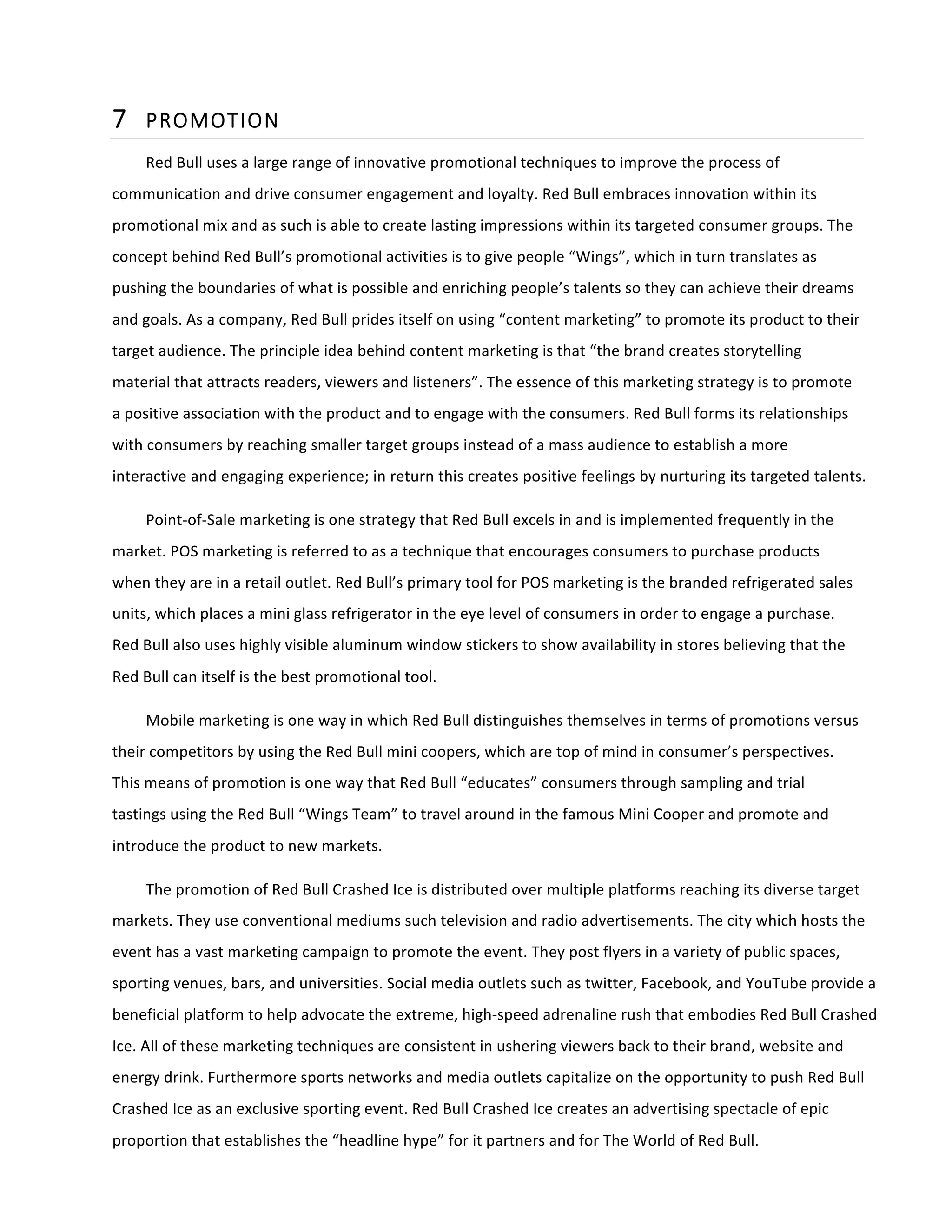 7 PROMOTION  
Red	
  Bull	
  uses	
  a	
  large	
  range	
  of	
  innovative	
  promotional	
  techniques	
  to	
  improve	
  the	
  process	
  of	
  
communication	
  and	
  drive	
  consumer	
  engagement	
  and	
  loyalty.	
  Red	
  Bull	
  embraces	
  innovation	
  within	
  its	
  
promotional	
  mix	
  and	
  as	
  such	
  is	
  able	
  to	
  create	
  lasting	
  impressions	
  within	
  its	
  targeted	
  consumer	
  groups.	
  The	
  
concept	
  behind	
  Red	
  Bull’s	
  promotional	
  activities	
  is	
  to	
  give	
  people	
  “Wings”,	
  which	
  in	
  turn	
  translates	
  as	
  
pushing	
  the	
  boundaries	
  of	
  what	
  is	
  possible	
  and	
  enriching	
  people’s	
  talents	
  so	
  they	
  can	
  achieve	
  their	
  dreams	
  
and	
  goals.	
  As	
  a	
  company,	
  Red	
  Bull	
  prides	
  itself	
  on	
  using	
  “content	
  marketing”	
  to	
  promote	
  its	
  product	
  to	
  their	
  
target	
  audience.	
  The	
  principle	
  idea	
  behind	
  content	
  marketing	
  is	
  that	
  “the	
  brand	
  creates	
  storytelling	
  
material	
  that	
  attracts	
  readers,	
  viewers	
  and	
  listeners”.	
  The	
  essence	
  of	
  this	
  marketing	
  strategy	
  is	
  to	
  promote	
  
a	
  positive	
  association	
  with	
  the	
  product	
  and	
  to	
  engage	
  with	
  the	
  consumers.	
  Red	
  Bull	
  forms	
  its	
  relationships	
  
with	
  consumers	
  by	
  reaching	
  smaller	
  target	
  groups	
  instead	
  of	
  a	
  mass	
  audience	
  to	
  establish	
  a	
  more	
  
interactive	
  and	
  engaging	
  experience;	
  in	
  return	
  this	
  creates	
  positive	
  feelings	
  by	
  nurturing	
  its	
  targeted	
  talents.	
  
Point-­‐of-­‐Sale	
  marketing	
  is	
  one	
  strategy	
  that	
  Red	
  Bull	
  excels	
  in	
  and	
  is	
  implemented	
  frequently	
  in	
  the	
  
market.	
  POS	
  marketing	
  is	
  referred	
  to	
  as	
  a	
  technique	
  that	
  encourages	
  consumers	
  to	
  purchase	
  products	
  
when	
  they	
  are	
  in	
  a	
  retail	
  outlet.	
  Red	
  Bull’s	
  primary	
  tool	
  for	
  POS	
  marketing	
  is	
  the	
  branded	
  refrigerated	
  sales	
  
units,	
  which	
  places	
  a	
  mini	
  glass	
  refrigerator	
  in	
  the	
  eye	
  level	
  of	
  consumers	
  in	
  order	
  to	
  engage	
  a	
  purchase.	
  
Red	
  Bull	
  also	
  uses	
  highly	
  visible	
  aluminum	
  window	
  stickers	
  to	
  show	
  availability	
  in	
  stores	
  believing	
  that	
  the	
  
Red	
  Bull	
  can	
  itself	
  is	
  the	
  best	
  promotional	
  tool.	
  
Mobile	
  marketing	
  is	
  one	
  way	
  in	
  which	
  Red	
  Bull	
  distinguishes	
  themselves	
  in	
  terms	
  of	
  promotions	
  versus	
  
their	
  competitors	
  by	
  using	
  the	
  Red	
  Bull	
  mini	
  coopers,	
  which	
  are	
  top	
  of	
  mind	
  in	
  consumer’s	
  perspectives.	
  
This	
  means	
  of	
  promotion	
  is	
  one	
  way	
  that	
  Red	
  Bull	
  “educates”	
  consumers	
  through	
  sampling	
  and	
  trial	
  
tastings	
  using	
  the	
  Red	
  Bull	
  “Wings	
  Team”	
  to	
  travel	
  around	
  in	
  the	
  famous	
  Mini	
  Cooper	
  and	
  promote	
  and	
  
introduce	
  the	
  product	
  to	
  new	
  markets.	
  
The	
  promotion	
  of	
  Red	
  Bull	
  Crashed	
  Ice	
  is	
  distributed	
  over	
  multiple	
  platforms	
  reaching	
  its	
  diverse	
  target	
  
markets.	
  They	
  use	
  conventional	
  mediums	
  such	
  television	
  and	
  radio	
  advertisements.	
  The	
  city	
  which	
  hosts	
  the	
  
event	
  has	
  a	
  vast	
  marketing	
  campaign	
  to	
  promote	
  the	
  event.	
  They	
  post	
  flyers	
  in	
  a	
  variety	
  of	
  public	
  spaces,	
  
sporting	
  venues,	
  bars,	
  and	
  universities.	
  Social	
  media	
  outlets	
  such	
  as	
  twitter,	
  Facebook,	
  and	
  YouTube	
  provide	
  a	
  
beneficial	
  platform	
  to	
  help	
  advocate	
  the	
  extreme,	
  high-­‐speed	
  adrenaline	
  rush	
  that	
  embodies	
  Red	
  Bull	
  Crashed	
  
Ice.	
  All	
  of	
  these	
  marketing	
  techniques	
  are	
  consistent	
  in	
  ushering	
  viewers	
  back	
  to	
  their	
  brand,	
  website	
  and	
  
energy	
  drink.	
  Furthermore	
  sports	
  networks	
  and	
  media	
  outlets	
  capitalize	
  on	
  the	
  opportunity	
  to	
  push	
  Red	
  Bull	
  
Crashed	
  Ice	
  as	
  an	
  exclusive	
  sporting	
  event.	
  Red	
  Bull	
  Crashed	
  Ice	
  creates	
  an	
  advertising	
  spectacle	
  of	
  epic	
  
proportion	
  that	
  establishes	
  the	
  “headline	
  hype”	
  for	
  it	
  partners	
  and	
  for	
  The	
  World	
  of	
  Red	
  Bull.	
  
 