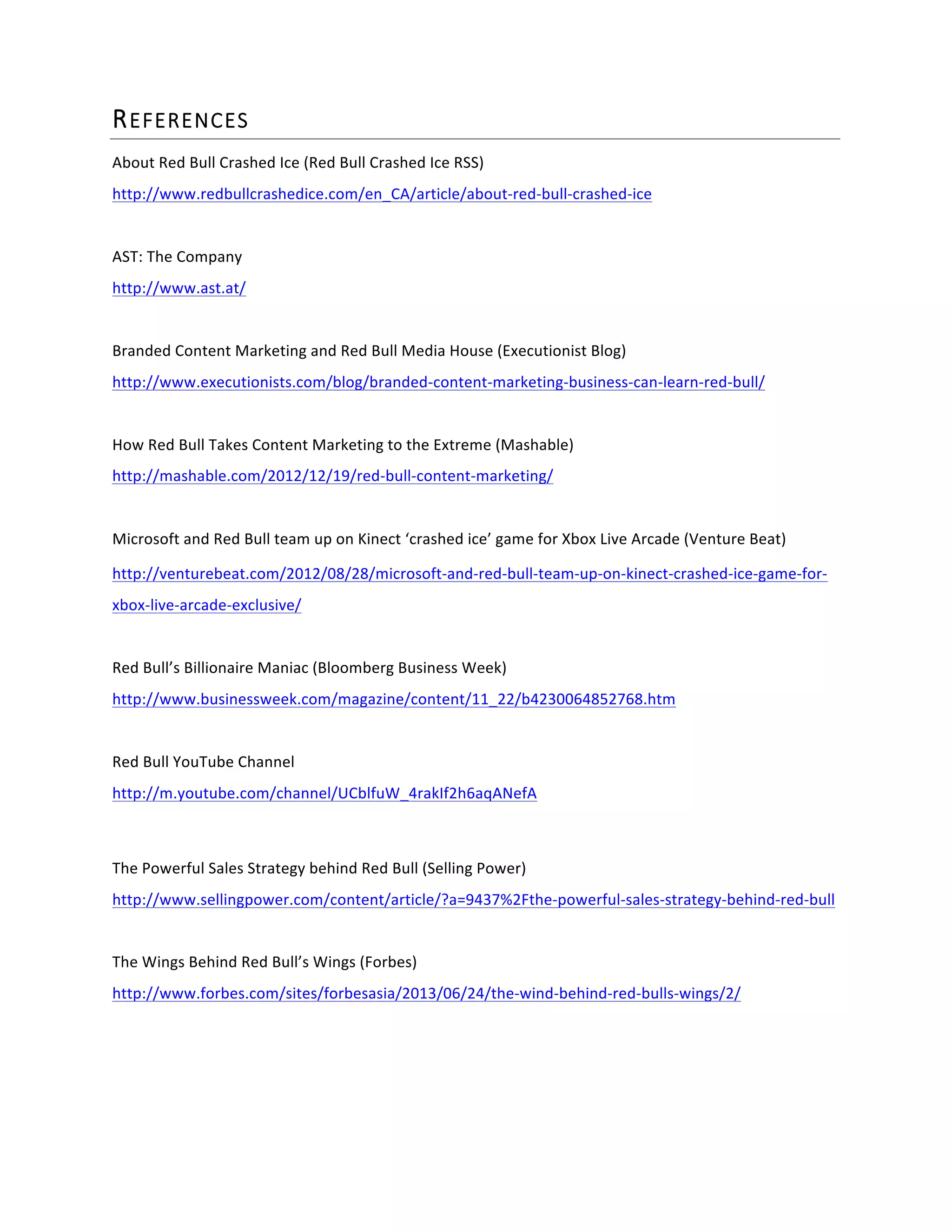 REFERENCES  
About	
  Red	
  Bull	
  Crashed	
  Ice	
  (Red	
  Bull	
  Crashed	
  Ice	
  RSS)	
  
http://www.redbullcrashedice.com/en_CA/article/about-­‐red-­‐bull-­‐crashed-­‐ice	
  	
  
	
  
AST:	
  The	
  Company	
  
http://www.ast.at/	
  	
  
	
  
Branded	
  Content	
  Marketing	
  and	
  Red	
  Bull	
  Media	
  House	
  (Executionist	
  Blog)	
  
http://www.executionists.com/blog/branded-­‐content-­‐marketing-­‐business-­‐can-­‐learn-­‐red-­‐bull/	
  	
  
	
  
How	
  Red	
  Bull	
  Takes	
  Content	
  Marketing	
  to	
  the	
  Extreme	
  (Mashable)	
  
http://mashable.com/2012/12/19/red-­‐bull-­‐content-­‐marketing/	
  	
  
	
  	
  
Microsoft	
  and	
  Red	
  Bull	
  team	
  up	
  on	
  Kinect	
  ‘crashed	
  ice’	
  game	
  for	
  Xbox	
  Live	
  Arcade	
  (Venture	
  Beat)	
  
http://venturebeat.com/2012/08/28/microsoft-­‐and-­‐red-­‐bull-­‐team-­‐up-­‐on-­‐kinect-­‐crashed-­‐ice-­‐game-­‐for-­‐
xbox-­‐live-­‐arcade-­‐exclusive/	
  	
  
	
  
Red	
  Bull’s	
  Billionaire	
  Maniac	
  (Bloomberg	
  Business	
  Week)	
  
http://www.businessweek.com/magazine/content/11_22/b4230064852768.htm	
  	
  
	
  
Red	
  Bull	
  YouTube	
  Channel	
  
http://m.youtube.com/channel/UCblfuW_4rakIf2h6aqANefA	
  
	
  
The	
  Powerful	
  Sales	
  Strategy	
  behind	
  Red	
  Bull	
  (Selling	
  Power)	
  
http://www.sellingpower.com/content/article/?a=9437%2Fthe-­‐powerful-­‐sales-­‐strategy-­‐behind-­‐red-­‐bull	
  
	
  
The	
  Wings	
  Behind	
  Red	
  Bull’s	
  Wings	
  (Forbes)	
  
http://www.forbes.com/sites/forbesasia/2013/06/24/the-­‐wind-­‐behind-­‐red-­‐bulls-­‐wings/2/	
  
	
  
	
  
 
