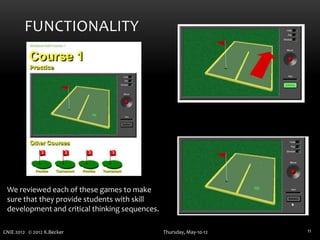 FUNCTIONALITY




 We reviewed each of these games to make
 sure that they provide students with skill
 development and critical thinking sequences.

CNIE 2012 © 2012 K.Becker                       Thursday, May-10-12   11
 