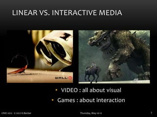 LINEAR VS. INTERACTIVE MEDIA




                             • VIDEO : all about visual
                            • Games : about interaction
CNIE 2012 © 2012 K.Becker             Thursday, May-10-12   7
 