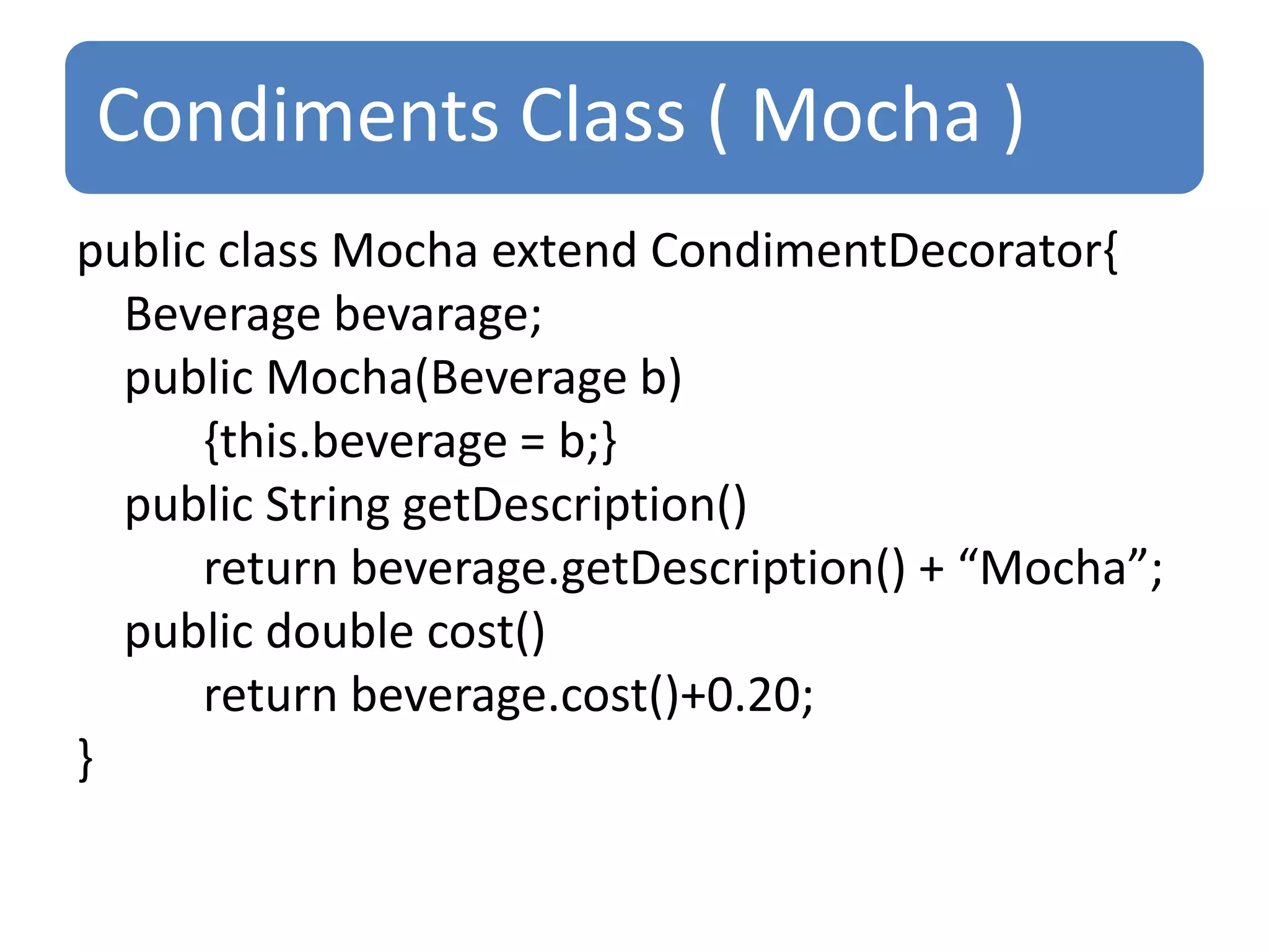 Condiments Class ( Mocha )
public class Mocha extend CondimentDecorator{
  Beverage bevarage;
  public Mocha(Beverage b)
      {this.beverage = b;}
  public String getDescription()
      return beverage.getDescription() + “Mocha”;
  public double cost()
      return beverage.cost()+0.20;
}
 