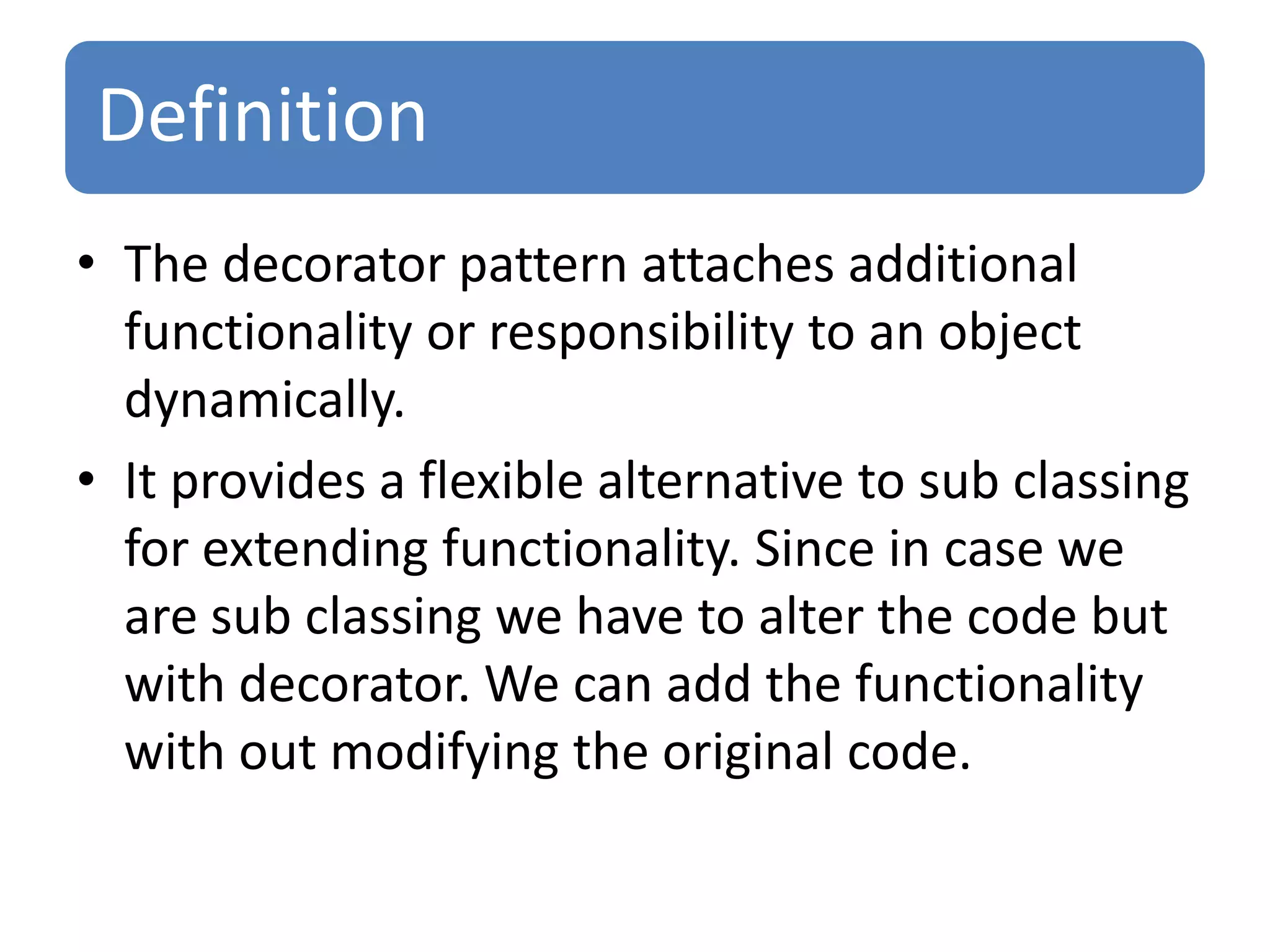 Definition
• The decorator pattern attaches additional
  functionality or responsibility to an object
  dynamically.
• It provides a flexible alternative to sub classing
  for extending functionality. Since in case we
  are sub classing we have to alter the code but
  with decorator. We can add the functionality
  with out modifying the original code.
 