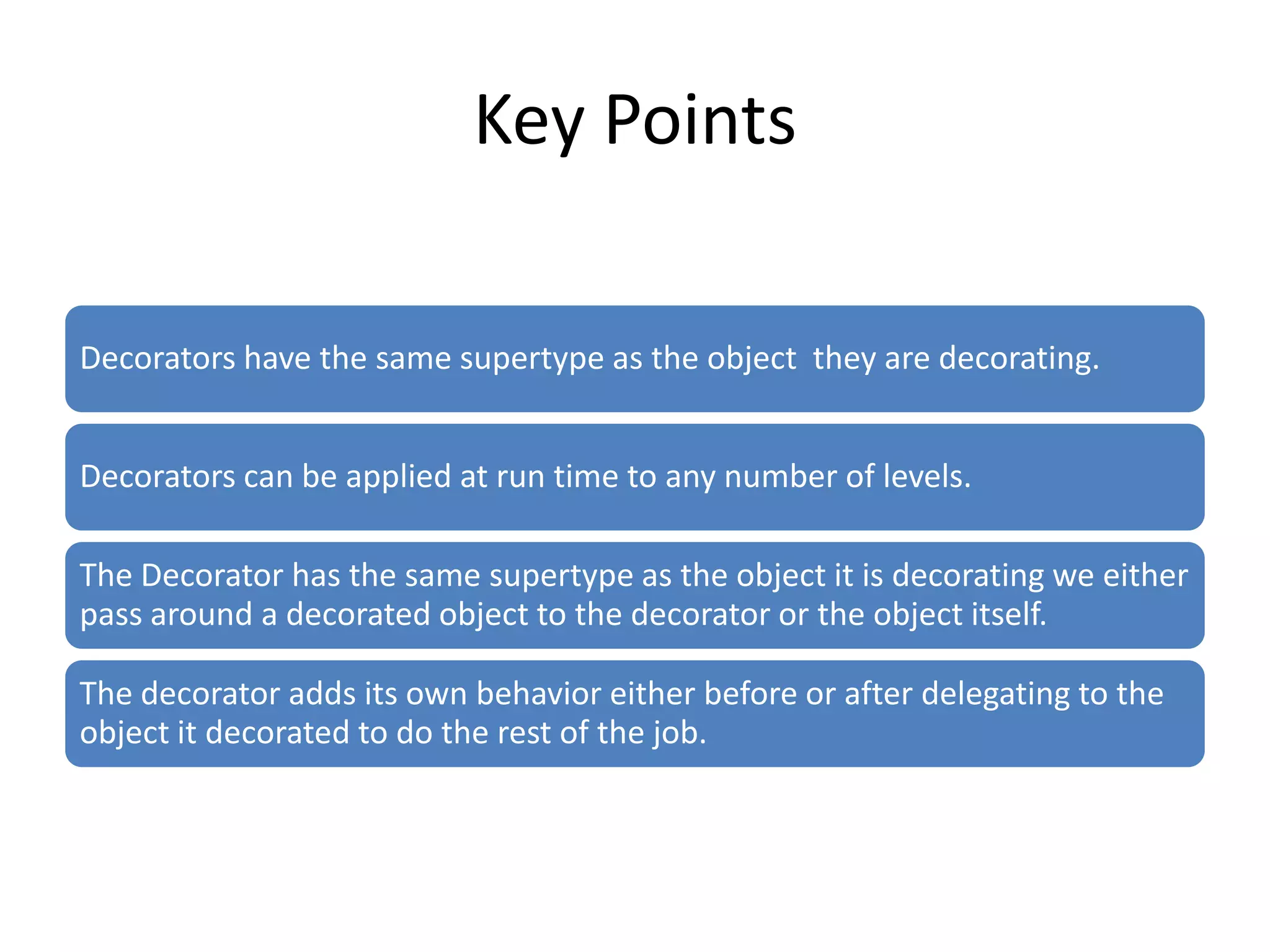 Key Points

Decorators have the same supertype as the object they are decorating.


Decorators can be applied at run time to any number of levels.

The Decorator has the same supertype as the object it is decorating we either
pass around a decorated object to the decorator or the object itself.

The decorator adds its own behavior either before or after delegating to the
object it decorated to do the rest of the job.
 