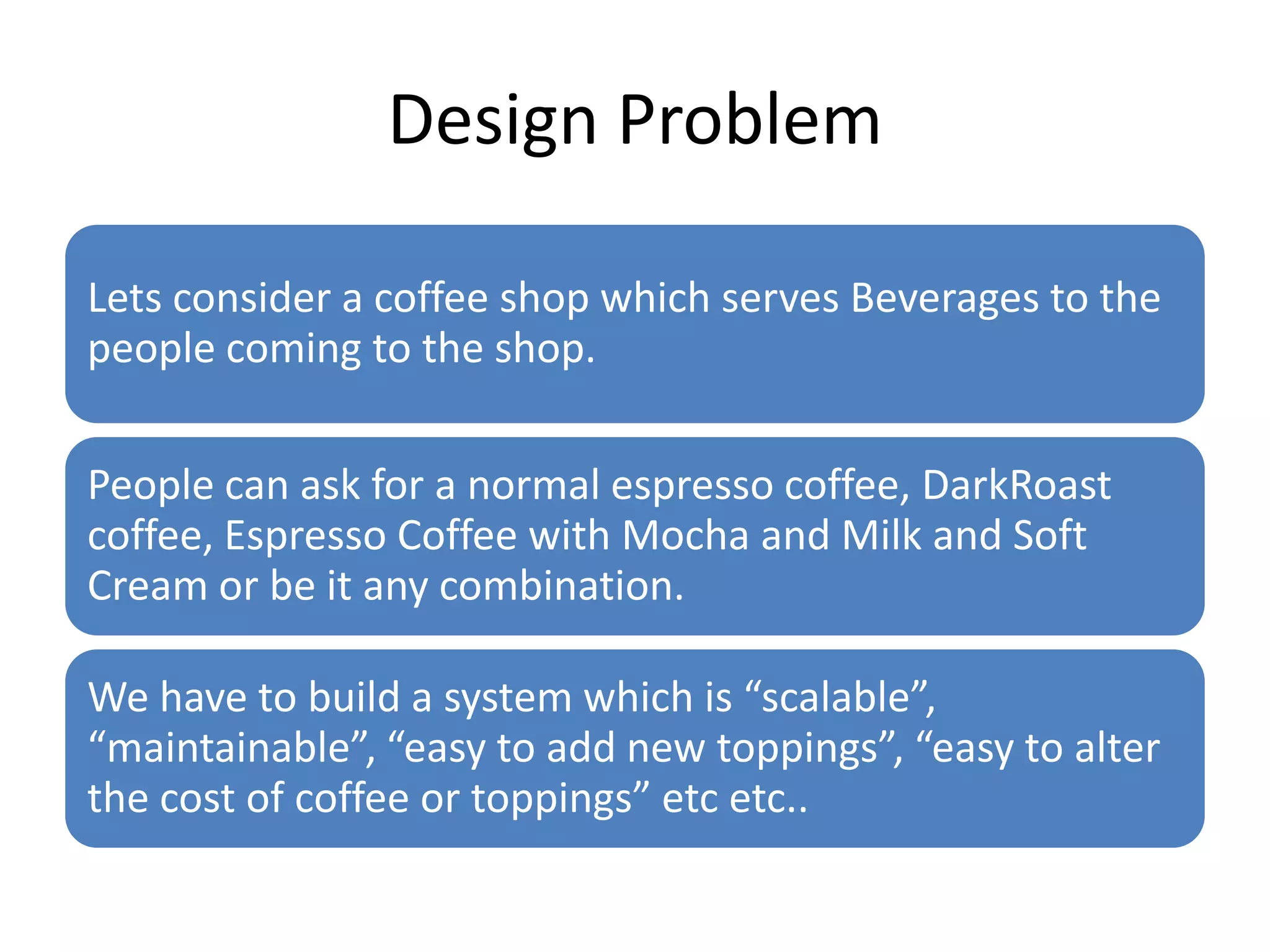 Design Problem

Lets consider a coffee shop which serves Beverages to the
people coming to the shop.

People can ask for a normal espresso coffee, DarkRoast
coffee, Espresso Coffee with Mocha and Milk and Soft
Cream or be it any combination.

We have to build a system which is “scalable”,
“maintainable”, “easy to add new toppings”, “easy to alter
the cost of coffee or toppings” etc etc..
 