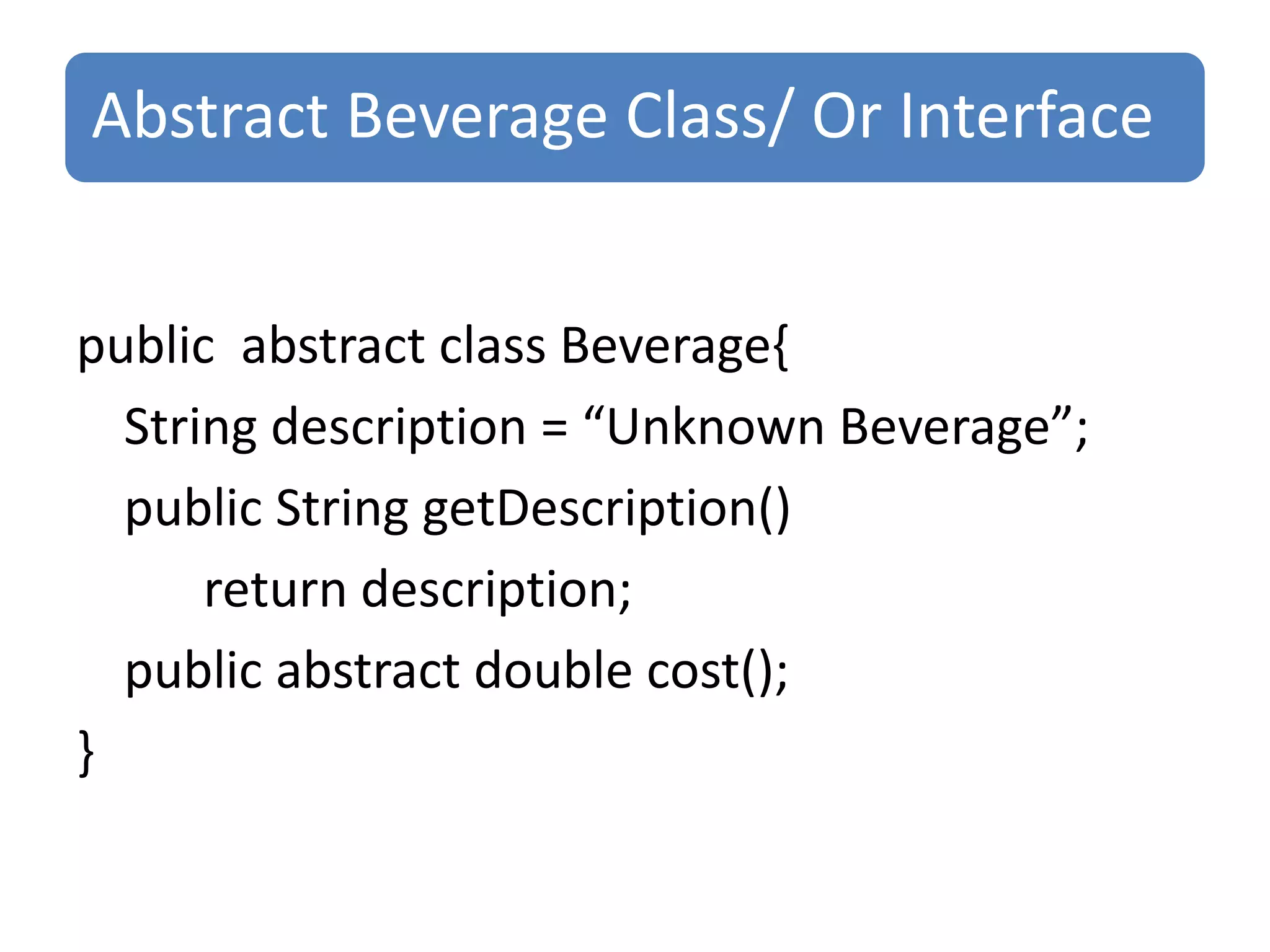 Abstract Beverage Class/ Or Interface


public abstract class Beverage{
  String description = “Unknown Beverage”;
  public String getDescription()
      return description;
  public abstract double cost();
}
 