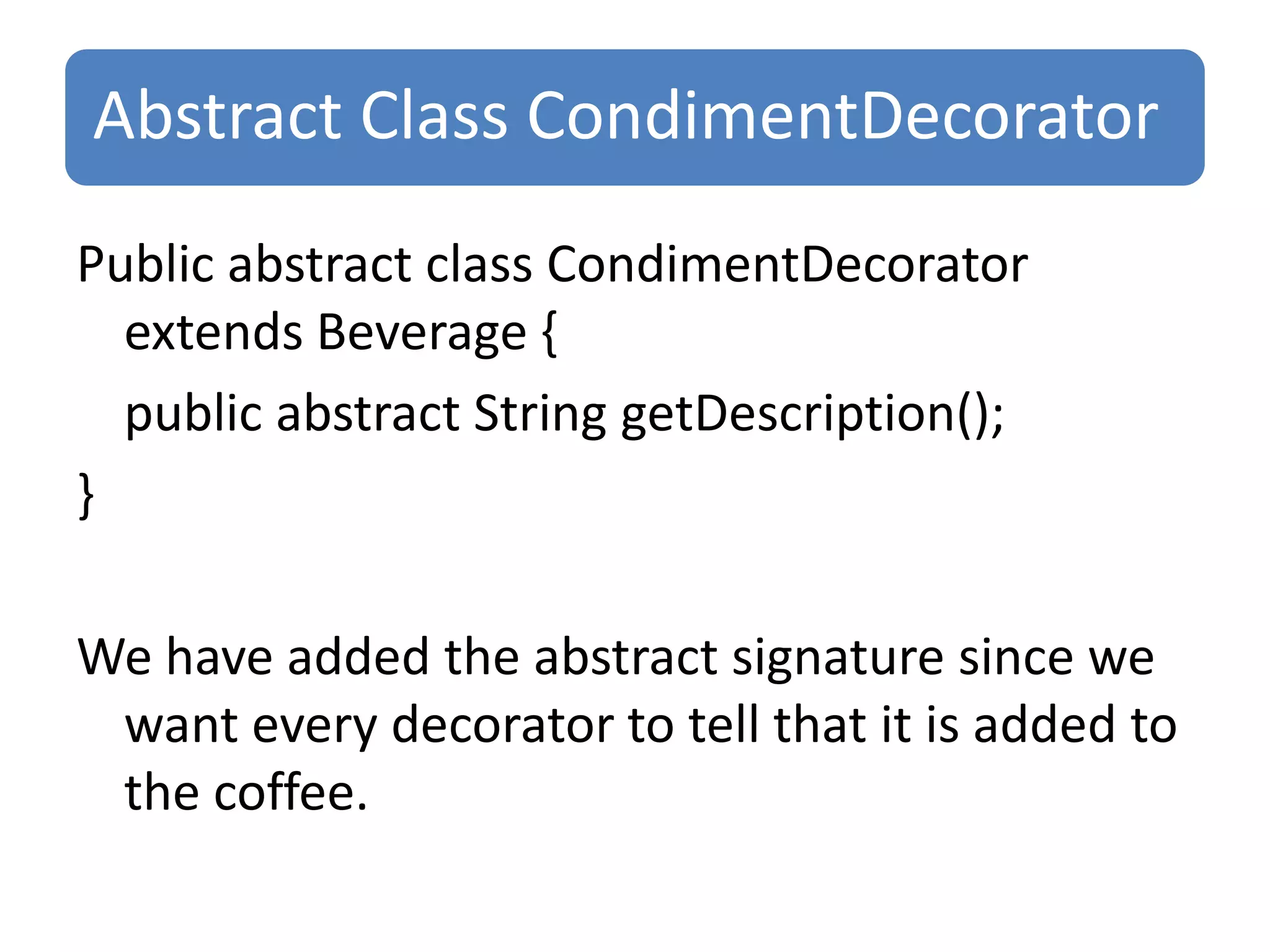 Abstract Class CondimentDecorator
Public abstract class CondimentDecorator
  extends Beverage {
  public abstract String getDescription();
}

We have added the abstract signature since we
 want every decorator to tell that it is added to
 the coffee.
 