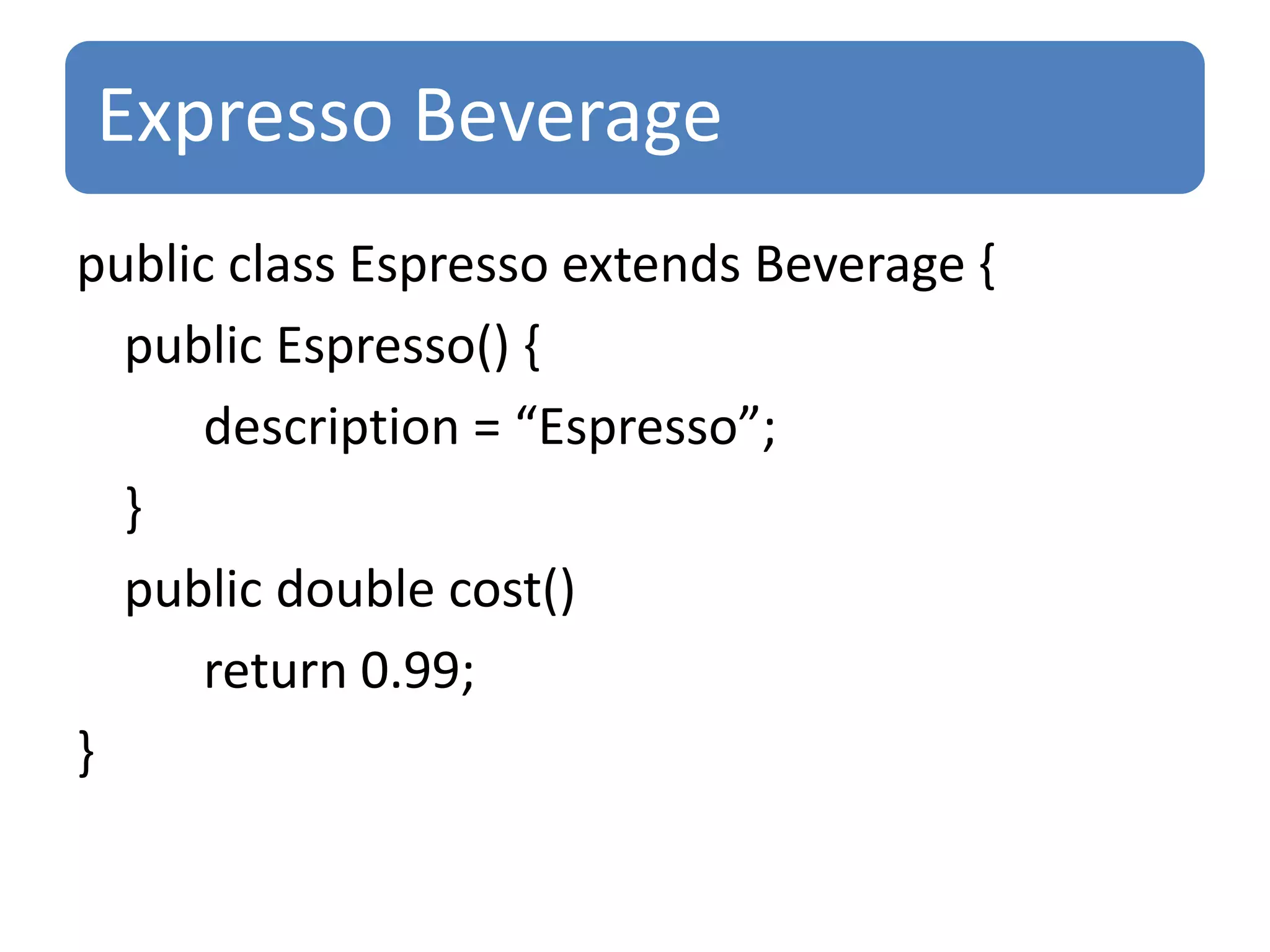 Expresso Beverage
public class Espresso extends Beverage {
  public Espresso() {
      description = “Espresso”;
  }
  public double cost()
      return 0.99;
}
 