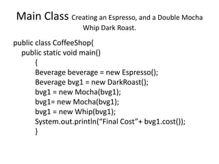 Main Class Creating an Espresso, and a Double Mocha
                     Whip Dark Roast.

public class CoffeeShop{
  public static void main()
       {
       Beverage beverage = new Espresso();
       Beverage bvg1 = new DarkRoast();
       bvg1 = new Mocha(bvg1);
       bvg1= new Mocha(bvg1);
       bvg1 = new Whip(bvg1);
       System.out.println(“Final Cost”+ bvg1.cost());
       }
 