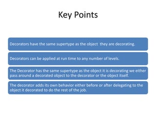 Key Points

Decorators have the same supertype as the object they are decorating.


Decorators can be applied at run time to any number of levels.

The Decorator has the same supertype as the object it is decorating we either
pass around a decorated object to the decorator or the object itself.

The decorator adds its own behavior either before or after delegating to the
object it decorated to do the rest of the job.
 