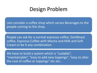 Design Problem

Lets consider a coffee shop which serves Beverages to the
people coming to the shop.

People can ask for a normal espresso coffee, DarkRoast
coffee, Espresso Coffee with Mocha and Milk and Soft
Cream or be it any combination.

We have to build a system which is “scalable”,
“maintainable”, “easy to add new toppings”, “easy to alter
the cost of coffee or toppings” etc etc..
 