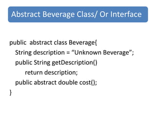 Abstract Beverage Class/ Or Interface


public abstract class Beverage{
  String description = “Unknown Beverage”;
  public String getDescription()
      return description;
  public abstract double cost();
}
 