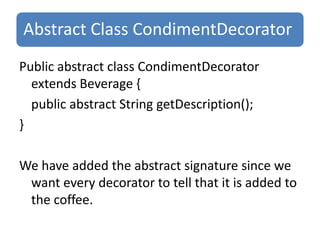 Abstract Class CondimentDecorator
Public abstract class CondimentDecorator
  extends Beverage {
  public abstract String getDescription();
}

We have added the abstract signature since we
 want every decorator to tell that it is added to
 the coffee.
 