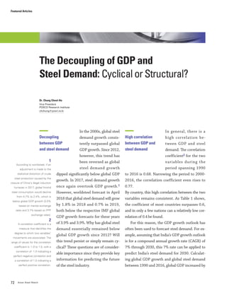 Featured Articles
72 Asian Steel Watch
In the 2000s, global steel
demand growth consis-
tently surpassed global
GDP growth. Since 2012,
however, this trend has
been reversed as global
steel demand growth
dipped significantly below global GDP
growth. In 2017, steel demand growth
once again overtook GDP growth.1
However, worldsteel forecast in April
2018 that global steel demand will grow
by 1.8% in 2018 and 0.7% in 2019,
both below the respective IMF global
GDP growth forecasts for these years
of 3.9% and 3.9%. Why has global steel
demand essentially remained below
global GDP growth since 2012? Will
this trend persist or simply remain cy-
clical? These questions are of consider-
able importance since they provide key
information for predicting the future
of the steel industry.
In general, there is a
high correlation be-
tween GDP and steel
demand. The correlation
coefficient2 for the two
variables during the
period spanning 1990
to 2016 is 0.68. Narrowing the period to 2000-
2016, the correlation coefficient even rises to
0.77.
By country, this high correlation between the two
variables remains consistent. As Table 1 shows,
the coefficient of most countries surpasses 0.6,
and in only a few nations can a relatively low cor-
relation of 0.4 be found.
For this reason, the GDP growth outlook has
often been used to forecast steel demand. For ex-
ample, assuming that India’s GDP growth outlook
is for a compound annual growth rate (CAGR) of
7% through 2030, this 7% rate can be applied to
predict India’s steel demand for 2030. Calculat-
ing global GDP growth and global steel demand
between 1990 and 2016, global GDP increased by
The Decoupling of GDP and
Steel Demand: Cyclical or Structural?
Dr. Chung Cheol-Ho
Vice President
POSCO Research Institute
chchung@posri.re.kr
Decoupling
between GDP
and steel demand
1
According to worldsteel, if an
adjustment is made to the
statistical distortion of crude
steel production caused by the
closure of China’s illegal induction
furnaces in 2017, global finishd
steel consumption would decline
from 4.7% to 2.4%, which is
below global GDP growth (3.0%
based on market exchange
rates and 3.7% based on PPP
exchange rates).
2
A correlation coefficient is a
measure that identifies the
degree to which two variables’
movements are associated. The
range of values for the correlation
coefficient is -1.0 to 1.0, with a
correlation of -1.0 indicating a
perfect negative correlation and
a correlation of 1.0 indicating a
perfect positive correlation.
High correlation
between GDP and
steel demand
 