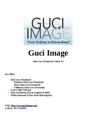 Guci Image
Hair Loss Treatment Center NJ
We Offer:
• Hair Loss Treatment
◦ Women's Hair Loss Treatment
◦ Men's Hair Loss Treatment
◦ Children's Hair Loss Treatment
• Laser Light Therapy
• Hair Extensions (Great Lengths & SHE)
• White Diamond (Ultra-Sonic Hair Repair)
Visit: http://www.guciimage.com/
Call Us: 201-734-0051
 