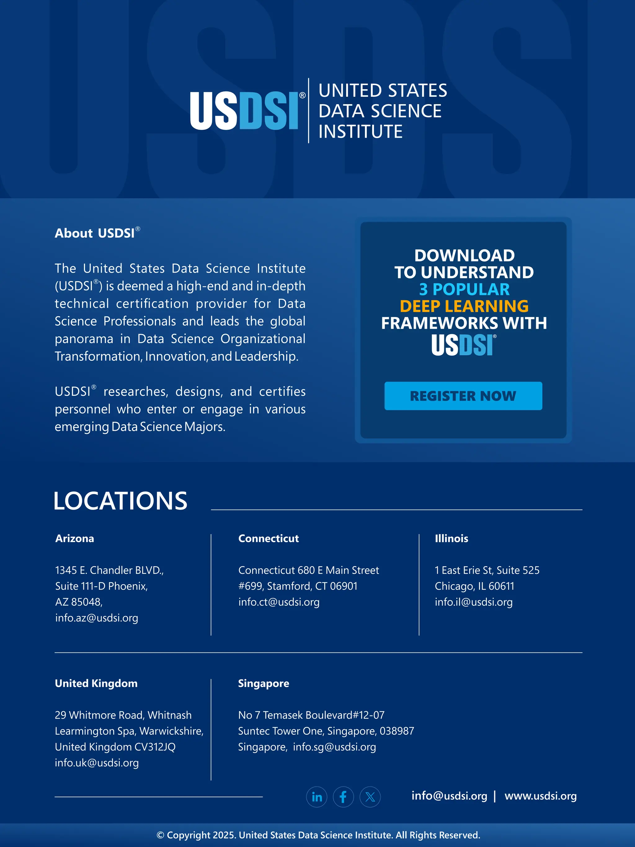 LOCATIONS
info@ | www.
usdsi.org usdsi.org
Arizona
1345 E. Chandler BLVD.,
Suite 111-D Phoenix,
AZ 85048,
info.az@usdsi.org
Connecticut
Connecticut 680 E Main Street
#699 Stamford, CT 06901
,
info.ct@usdsi.org
Illinois
1 East Erie St, Suite 525
Chicago, IL 60611
info.il@usdsi.org
Singapore
No 7 Temasek Boulevard#12-07
Suntec Tower One, Singapore, 038987
Singapore, info.sg@usdsi.org
United Kingdom
29 Whitmore Road, Whitnash
Learmington Spa, Warwickshire,
United Kingdom CV312JQ
info.uk@usdsi.org
© Copyright 2025. United States Data Science Institute. All Rights Reserved.
REGISTER NOW
DOWNLOAD
TO UNDERSTAND
3 POPULAR
DEEP LEARNING
FRAMEWORKS WITH
 