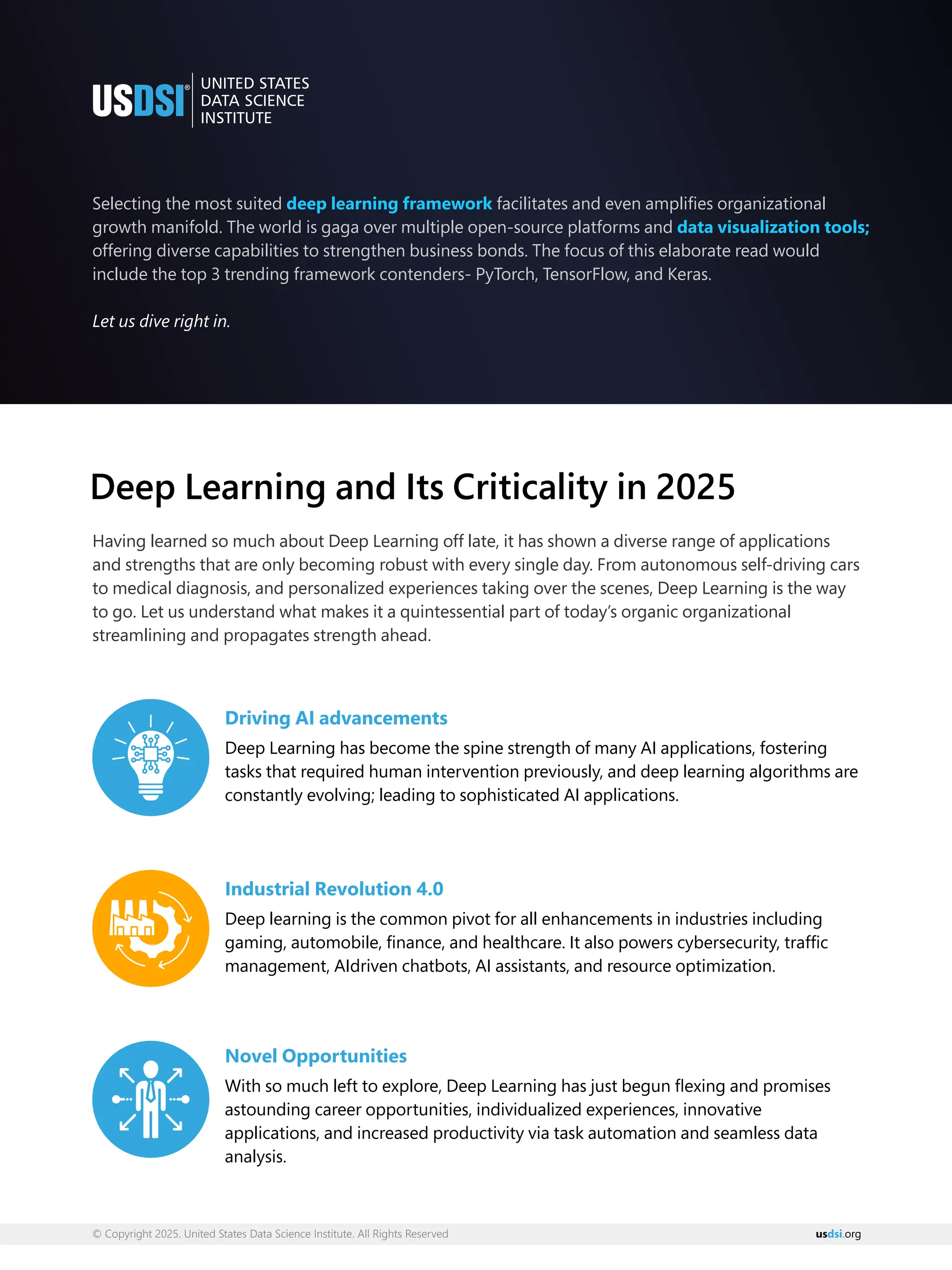 © Copyright 2025. United States Data Science Institute. All Rights Reserved us org
dsi.
Selecting the most suited facilitates and even ampliﬁes organizational
deep learning framework
growth manifold. The world is gaga over multiple open-source platforms and data visualization tools;
offering diverse capabilities to strengthen business bonds. The focus of this elaborate read would
include the top 3 trending framework contenders- PyTorch, TensorFlow, and Keras.
Let us dive right in.
Deep Learning and Its Criticality in 2025
Having learned so much about Deep Learning off late, it has shown a diverse range of applications
and strengths that are only becoming robust with every single day. From autonomous self-driving cars
to medical diagnosis, and personalized experiences taking over the scenes, Deep Learning is the way
to go. Let us understand what makes it a quintessential part of today’s organic organizational
streamlining and propagates strength ahead.
Driving AI advancements
Deep Learning has become the spine strength of many AI applications, fostering
tasks that required human intervention previously, and deep learning algorithms are
constantly evolving; leading to sophisticated AI applications.
Industrial Revolution 4.0
Deep learning is the common pivot for all enhancements in industries including
gaming, automobile, ﬁnance, and healthcare. It also powers cybersecurity, trafﬁc
management, AIdriven chatbots, AI assistants, and resource optimization.
Novel Opportunities
With so much left to explore, Deep Learning has just begun ﬂexing and promises
astounding career opportunities, individualized experiences, innovative
applications, and increased productivity via task automation and seamless data
analysis.
 
