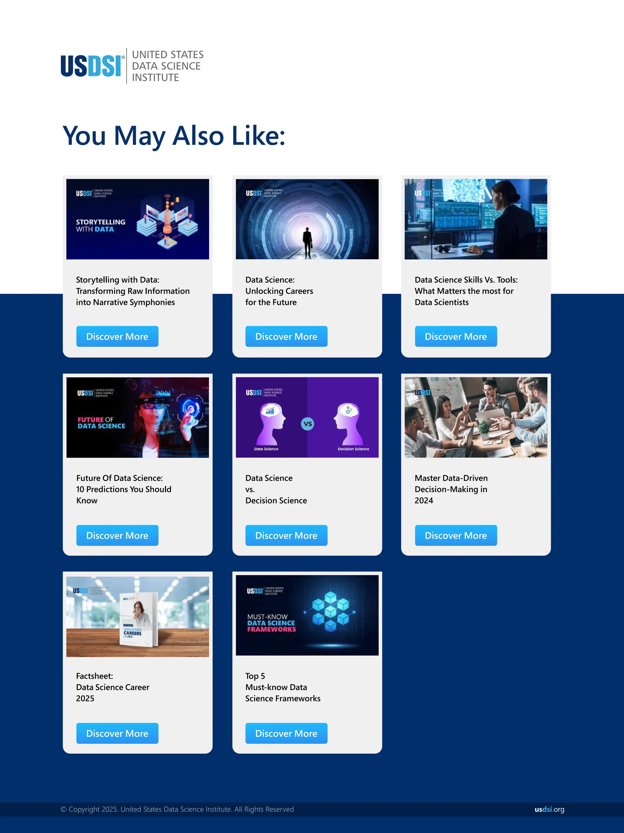 You May Also Like:
Storytelling with Data:
Transforming Raw Information
into Narrative Symphonies
Future Of Data Science:
10 Predictions You Should
Know
Data Science:
Unlocking Careers
for the Future
Data Science
vs.
Decision Science
Data Science Skills Vs. Tools:
What Matters the most for
Data Scientists
Master Data-Driven
Decision-Making in
2024
Discover More Discover More Discover More
Discover More Discover More Discover More
Factsheet:
Data Science Career
2025
Top 5
Must-know Data
Science Frameworks
Discover More Discover More
© Copyright 2025. United States Data Science Institute. All Rights Reserved us org
dsi.
 