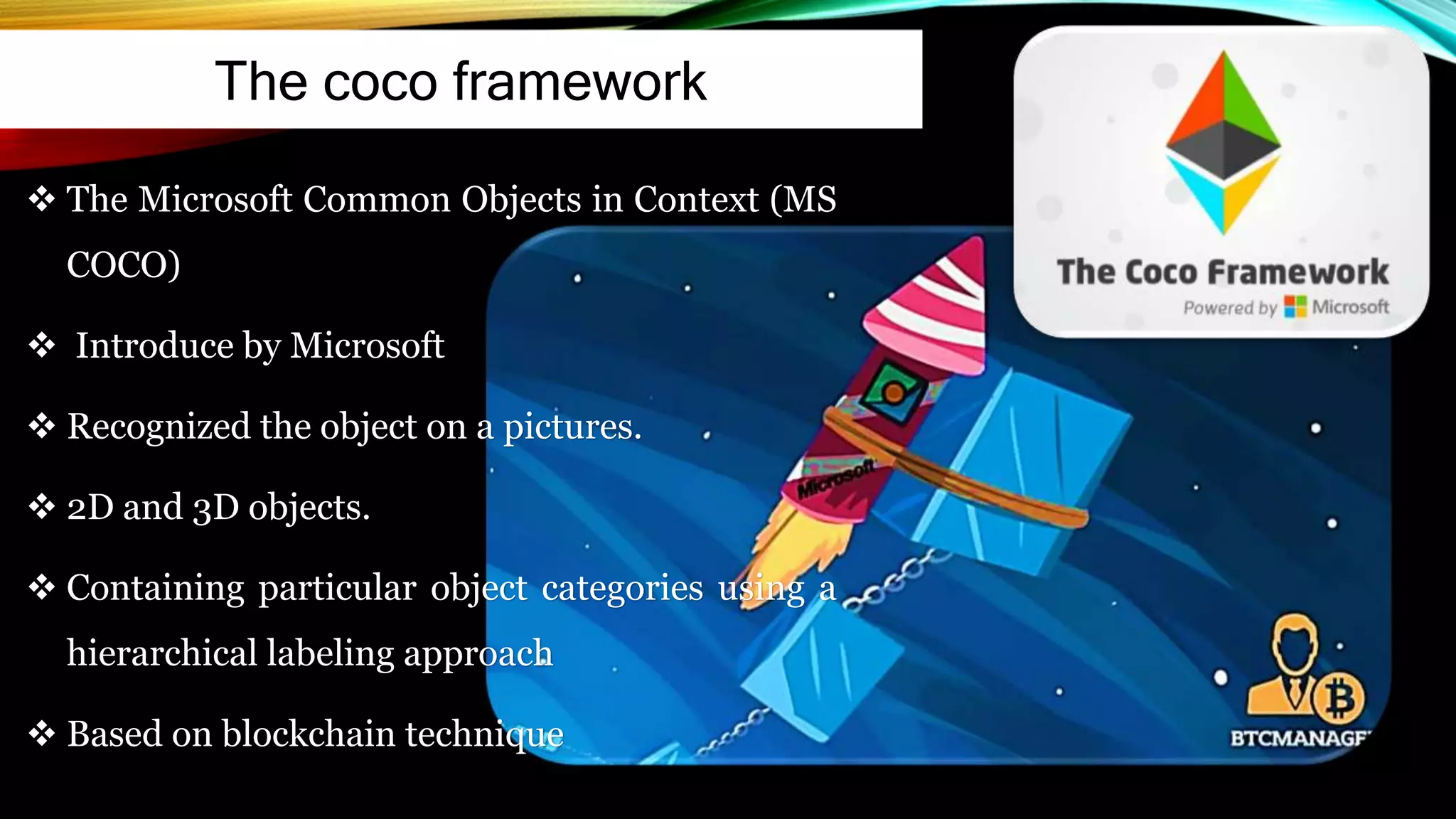 The coco framework
 The Microsoft Common Objects in Context (MS
COCO)
 Introduce by Microsoft
 Recognized the object on a pictures.
 2D and 3D objects.
 Containing particular object categories using a
hierarchical labeling approach
 Based on blockchain technique
 