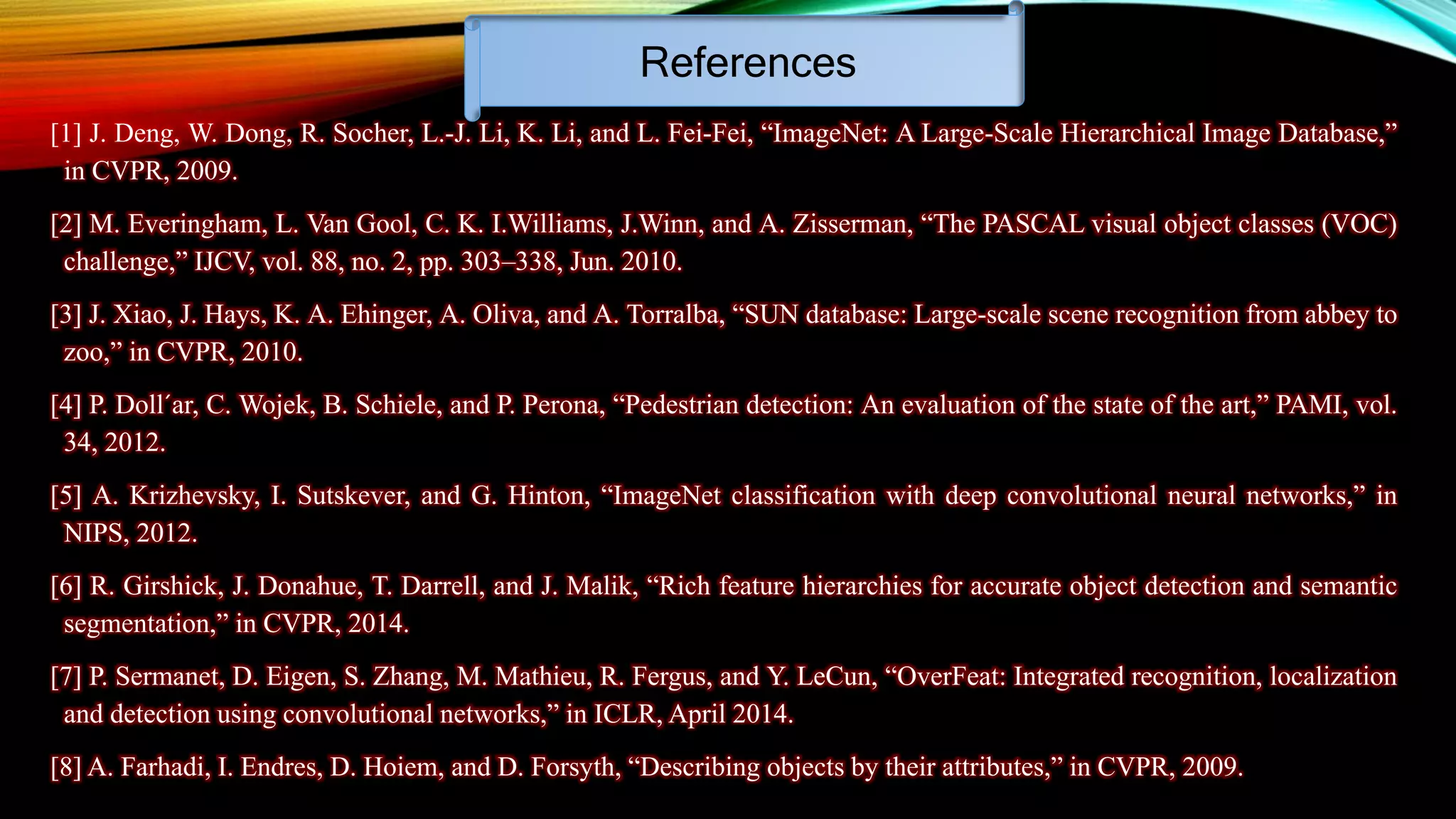 References
[1] J. Deng, W. Dong, R. Socher, L.-J. Li, K. Li, and L. Fei-Fei, “ImageNet: A Large-Scale Hierarchical Image Database,”
in CVPR, 2009.
[2] M. Everingham, L. Van Gool, C. K. I.Williams, J.Winn, and A. Zisserman, “The PASCAL visual object classes (VOC)
challenge,” IJCV, vol. 88, no. 2, pp. 303–338, Jun. 2010.
[3] J. Xiao, J. Hays, K. A. Ehinger, A. Oliva, and A. Torralba, “SUN database: Large-scale scene recognition from abbey to
zoo,” in CVPR, 2010.
[4] P. Doll´ar, C. Wojek, B. Schiele, and P. Perona, “Pedestrian detection: An evaluation of the state of the art,” PAMI, vol.
34, 2012.
[5] A. Krizhevsky, I. Sutskever, and G. Hinton, “ImageNet classification with deep convolutional neural networks,” in
NIPS, 2012.
[6] R. Girshick, J. Donahue, T. Darrell, and J. Malik, “Rich feature hierarchies for accurate object detection and semantic
segmentation,” in CVPR, 2014.
[7] P. Sermanet, D. Eigen, S. Zhang, M. Mathieu, R. Fergus, and Y. LeCun, “OverFeat: Integrated recognition, localization
and detection using convolutional networks,” in ICLR, April 2014.
[8] A. Farhadi, I. Endres, D. Hoiem, and D. Forsyth, “Describing objects by their attributes,” in CVPR, 2009.
 