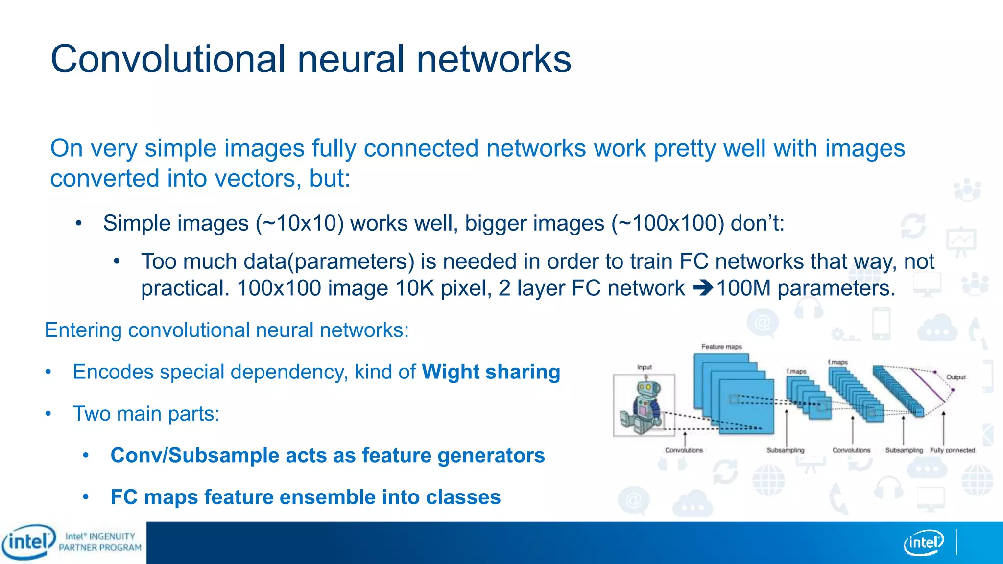 Convolutional neural networks
On very simple images fully connected networks work pretty well with images
converted into vectors, but:
• Simple images (~10x10) works well, bigger images (~100x100) don’t:
• Too much data(parameters) is needed in order to train FC networks that way, not
practical. 100x100 image 10K pixel, 2 layer FC network 100M parameters.
Entering convolutional neural networks:
• Encodes special dependency, kind of Wight sharing
• Two main parts:
• Conv/Subsample acts as feature generators
• FC maps feature ensemble into classes
 
