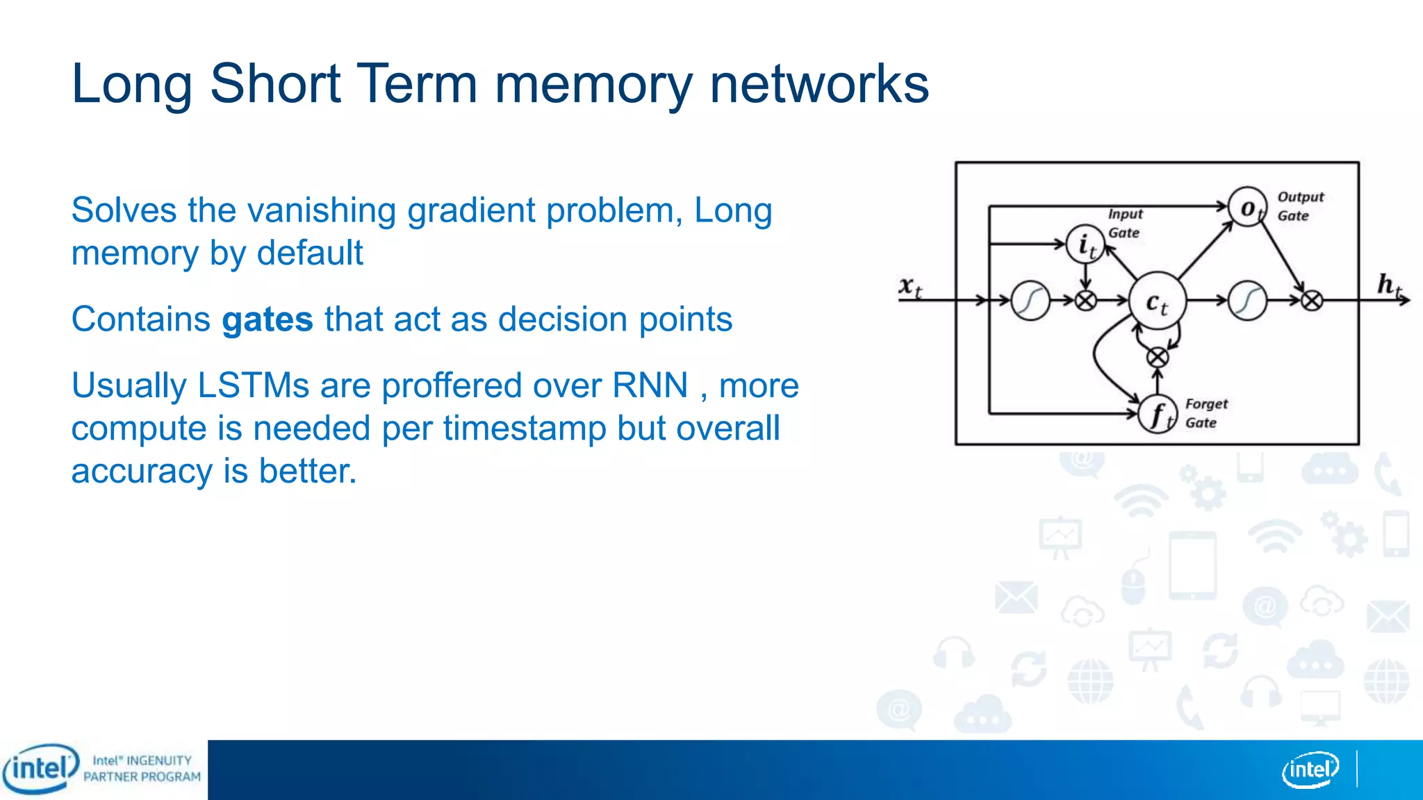 Long Short Term memory networks
Solves the vanishing gradient problem, Long
memory by default
Contains gates that act as decision points
Usually LSTMs are proffered over RNN , more
compute is needed per timestamp but overall
accuracy is better.
 