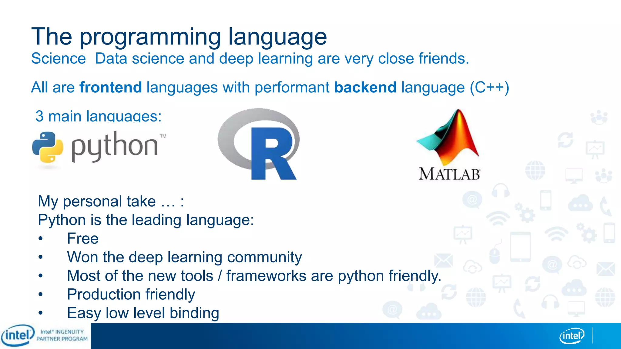 The programming language
Science Data science and deep learning are very close friends.
All are frontend languages with performant backend language (C++)
3 main languages:
My personal take … :
Python is the leading language:
• Free
• Won the deep learning community
• Most of the new tools / frameworks are python friendly.
• Production friendly
• Easy low level binding
 