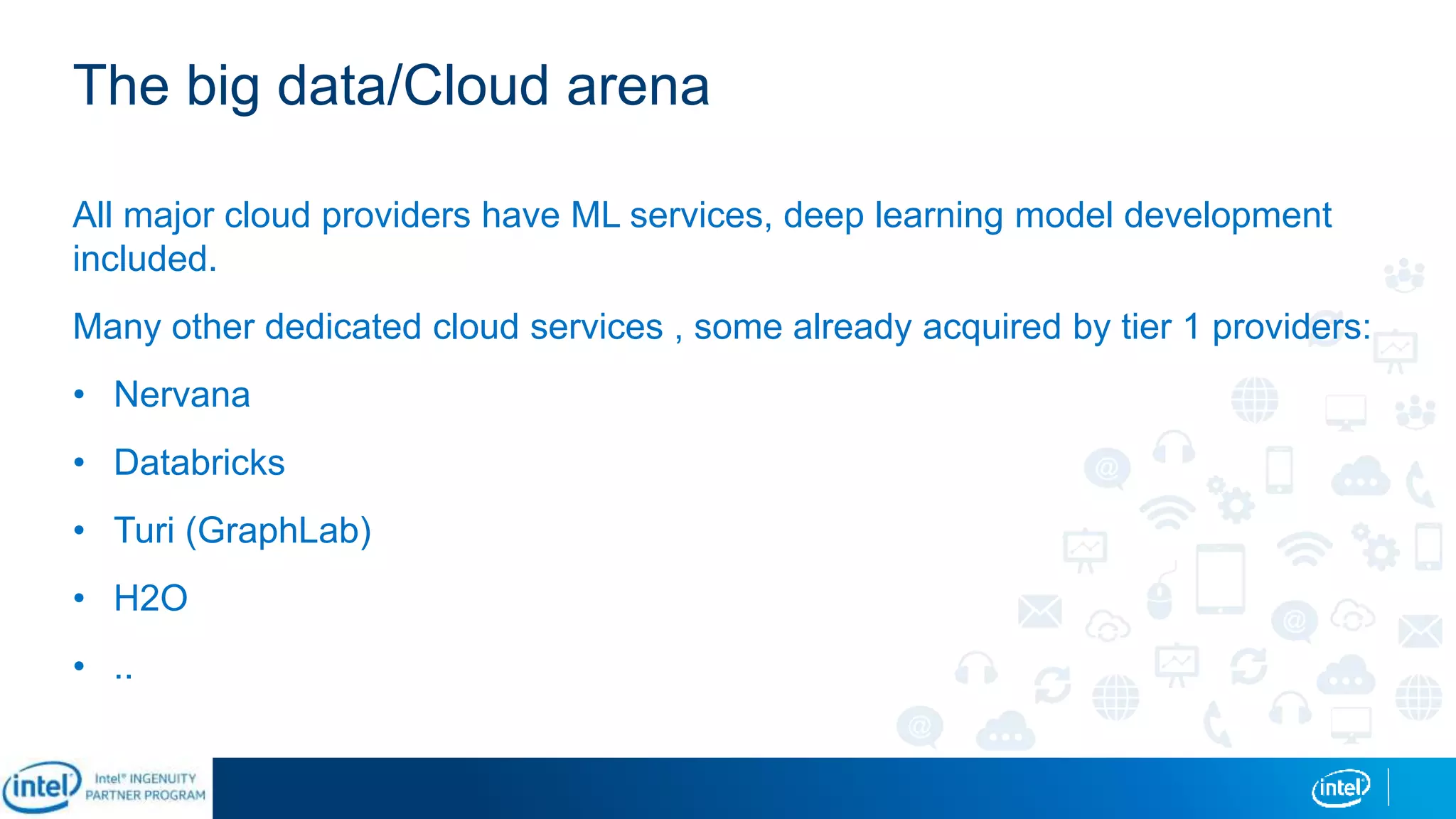 The big data/Cloud arena
All major cloud providers have ML services, deep learning model development
included.
Many other dedicated cloud services , some already acquired by tier 1 providers:
• Nervana
• Databricks
• Turi (GraphLab)
• H2O
• ..
 