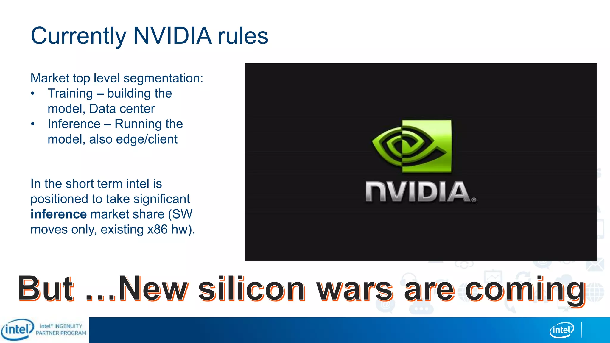 Currently NVIDIA rules
Market top level segmentation:
• Training – building the
model, Data center
• Inference – Running the
model, also edge/client
In the short term intel is
positioned to take significant
inference market share (SW
moves only, existing x86 hw).
 