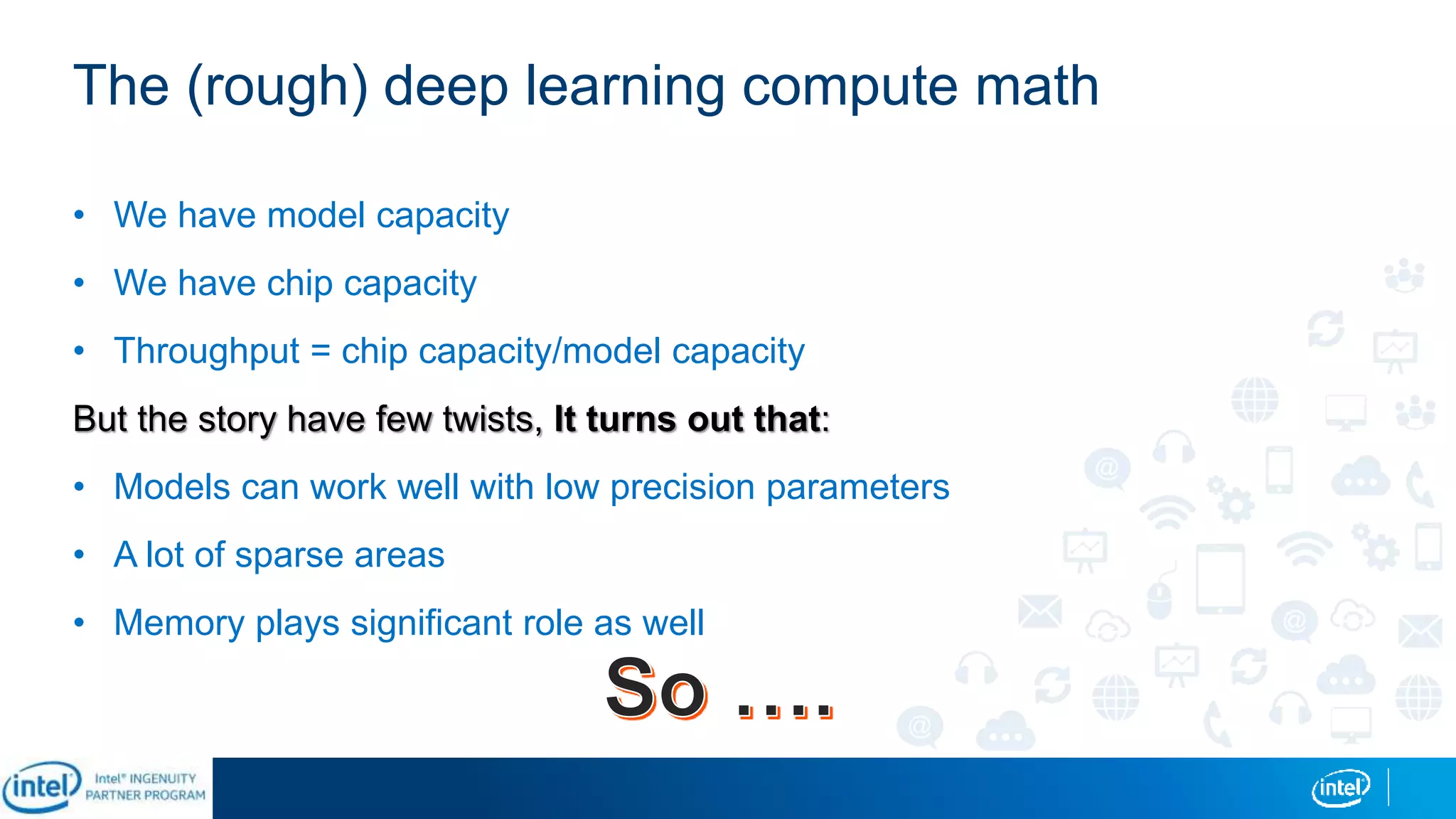 The (rough) deep learning compute math
• We have model capacity
• We have chip capacity
• Throughput = chip capacity/model capacity
But the story have few twists, It turns out that:
• Models can work well with low precision parameters
• A lot of sparse areas
• Memory plays significant role as well
 