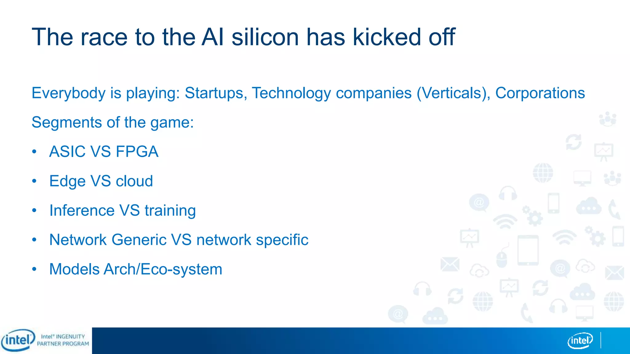 The race to the AI silicon has kicked off
Everybody is playing: Startups, Technology companies (Verticals), Corporations
Segments of the game:
• ASIC VS FPGA
• Edge VS cloud
• Inference VS training
• Network Generic VS network specific
• Models Arch/Eco-system
 