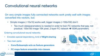Convolutional neural networks
On very simple images fully connected networks work pretty well with images
converted into vectors, but:
• Simple images (~10x10) works well, bigger images (~100x100) don’t:
• Too much data(parameters) is needed in order to train FC networks that way, not
practical. 100x100 image 10K pixel, 2 layer FC network 100M parameters.
Entering convolutional neural networks:
• Encodes special dependency, kind of Wight sharing
• Two main parts:
• Conv/Subsample acts as feature generators
• FC maps feature ensemble into classes
 