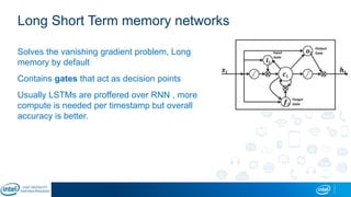 Long Short Term memory networks
Solves the vanishing gradient problem, Long
memory by default
Contains gates that act as decision points
Usually LSTMs are proffered over RNN , more
compute is needed per timestamp but overall
accuracy is better.
 
