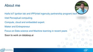 About me
Haifa IoT Ignition lab and IPP(Intel ingenuity partnership program) tech lead.
Intel Perceptual computing.
Compute, cloud and embedded expert.
Maker and Entrepreneur
Focus on Data science and Machine learning in recent years
Soon to work on dataloop.ai
 