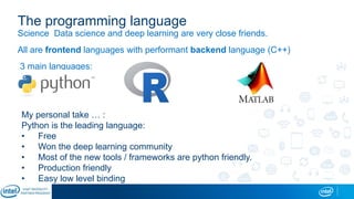 The programming language
Science Data science and deep learning are very close friends.
All are frontend languages with performant backend language (C++)
3 main languages:
My personal take … :
Python is the leading language:
• Free
• Won the deep learning community
• Most of the new tools / frameworks are python friendly.
• Production friendly
• Easy low level binding
 