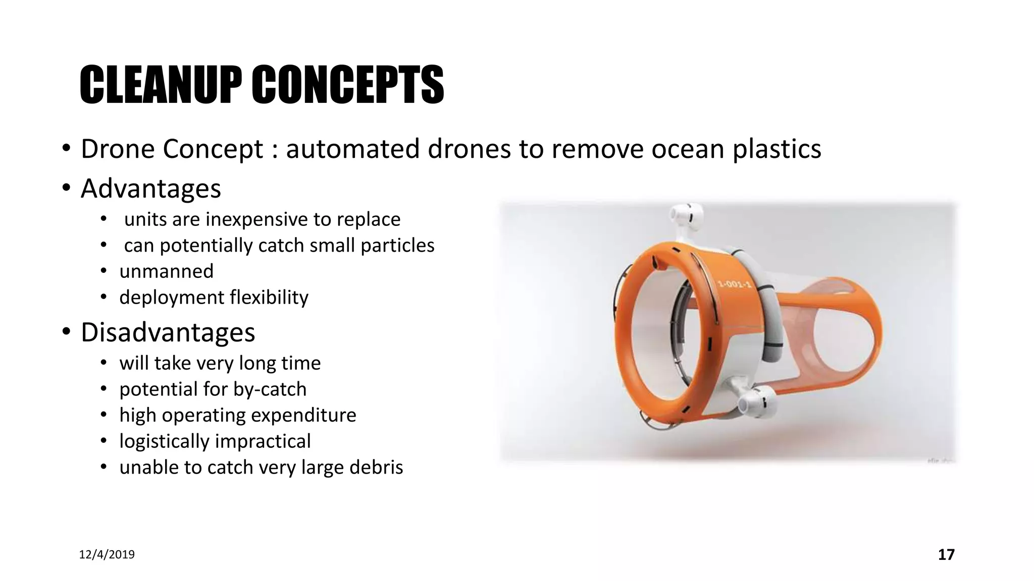 CLEANUP CONCEPTS
• Drone Concept : automated drones to remove ocean plastics
• Advantages
• units are inexpensive to replace
• can potentially catch small particles
• unmanned
• deployment flexibility
• Disadvantages
• will take very long time
• potential for by-catch
• high operating expenditure
• logistically impractical
• unable to catch very large debris
12/4/2019 17
 
