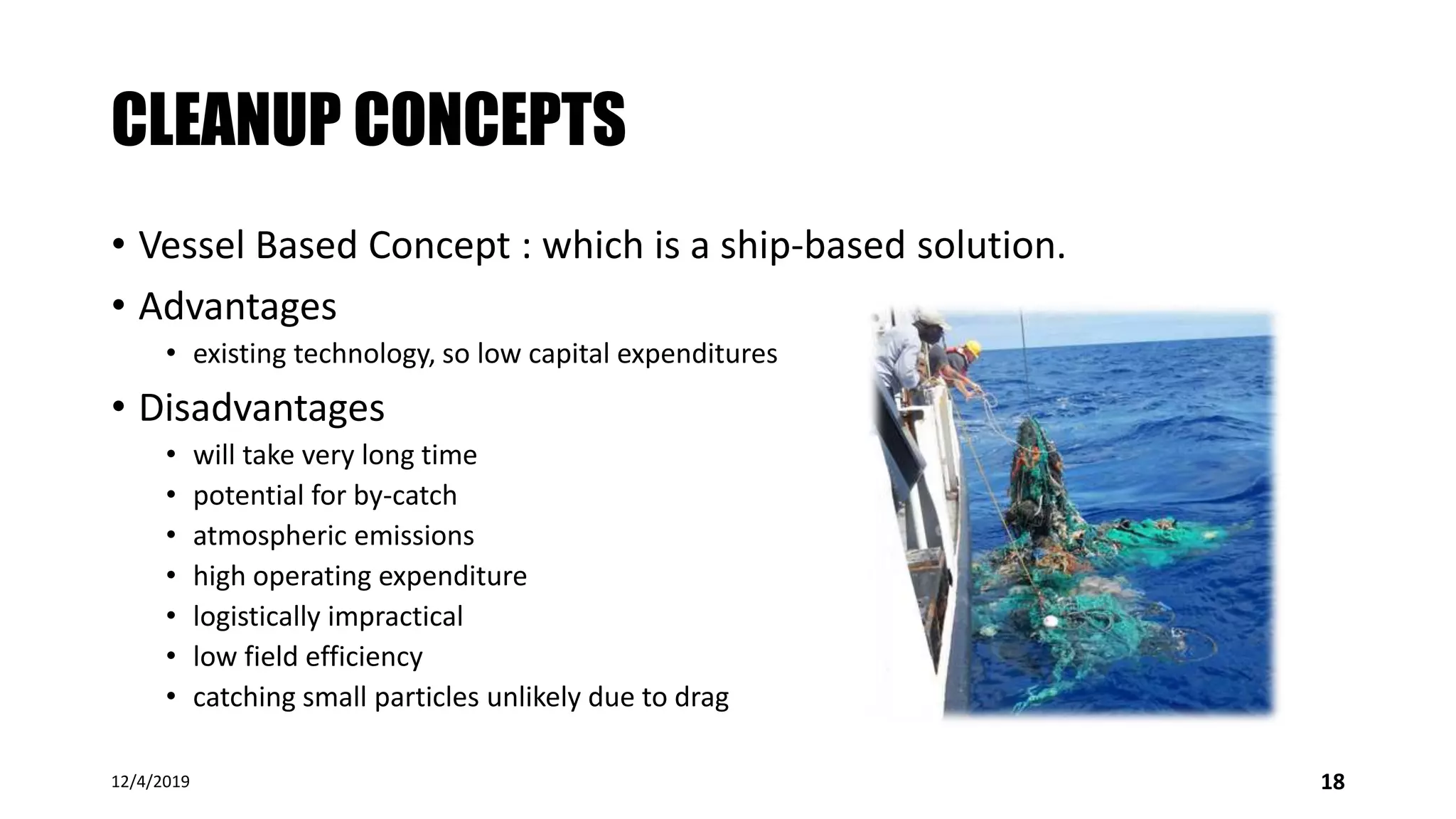 CLEANUP CONCEPTS
• Vessel Based Concept : which is a ship-based solution.
• Advantages
• existing technology, so low capital expenditures
• Disadvantages
• will take very long time
• potential for by-catch
• atmospheric emissions
• high operating expenditure
• logistically impractical
• low field efficiency
• catching small particles unlikely due to drag
12/4/2019 18
 