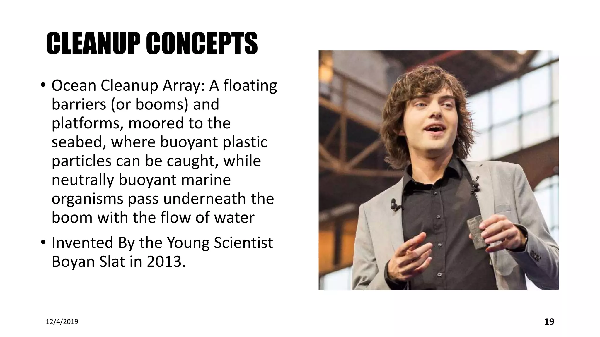 CLEANUP CONCEPTS
• Ocean Cleanup Array: A floating
barriers (or booms) and
platforms, moored to the
seabed, where buoyant plastic
particles can be caught, while
neutrally buoyant marine
organisms pass underneath the
boom with the flow of water
• Invented By the Young Scientist
Boyan Slat in 2013.
12/4/2019 19
 