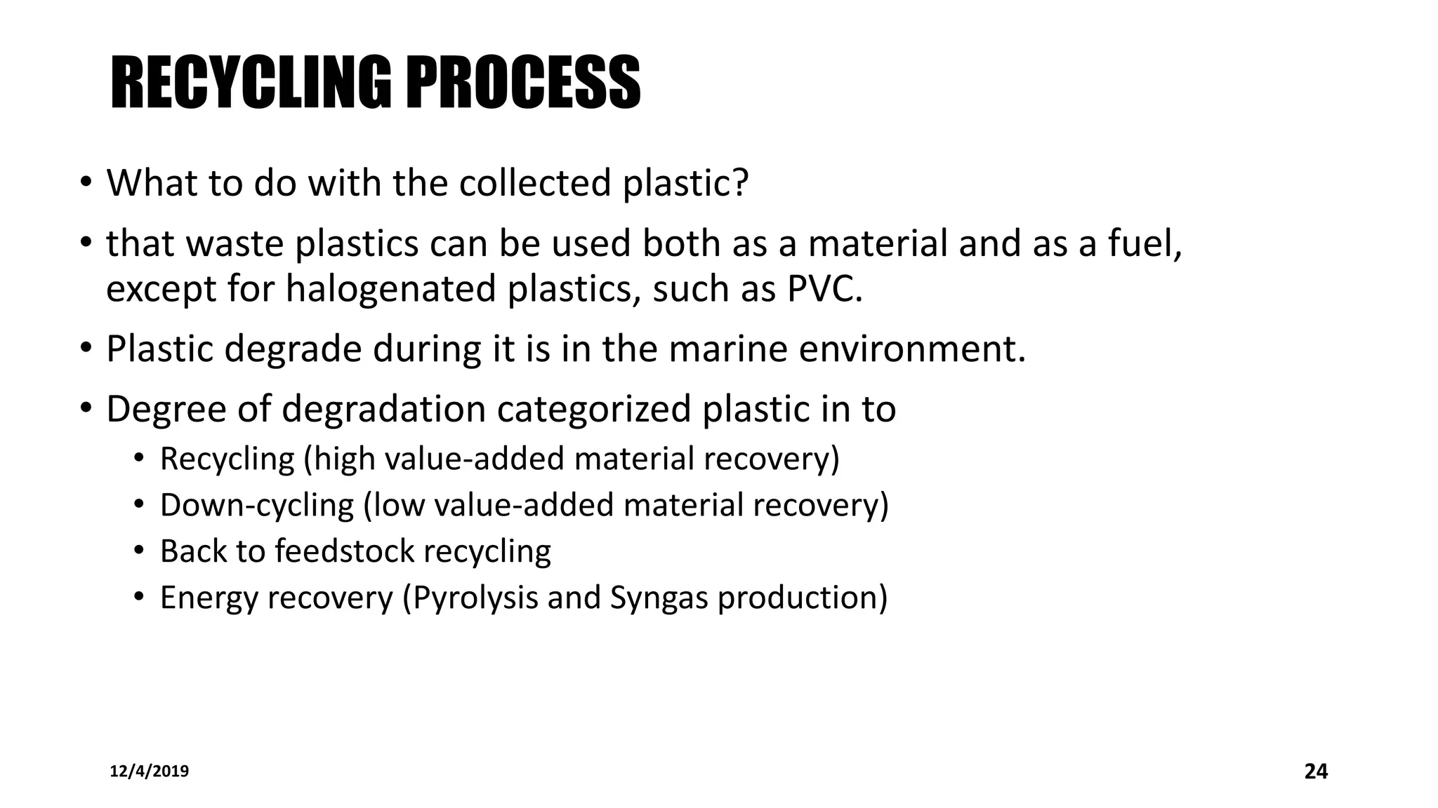 RECYCLING PROCESS
• What to do with the collected plastic?
• that waste plastics can be used both as a material and as a fuel,
except for halogenated plastics, such as PVC.
• Plastic degrade during it is in the marine environment.
• Degree of degradation categorized plastic in to
• Recycling (high value-added material recovery)
• Down-cycling (low value-added material recovery)
• Back to feedstock recycling
• Energy recovery (Pyrolysis and Syngas production)
12/4/2019 24
 