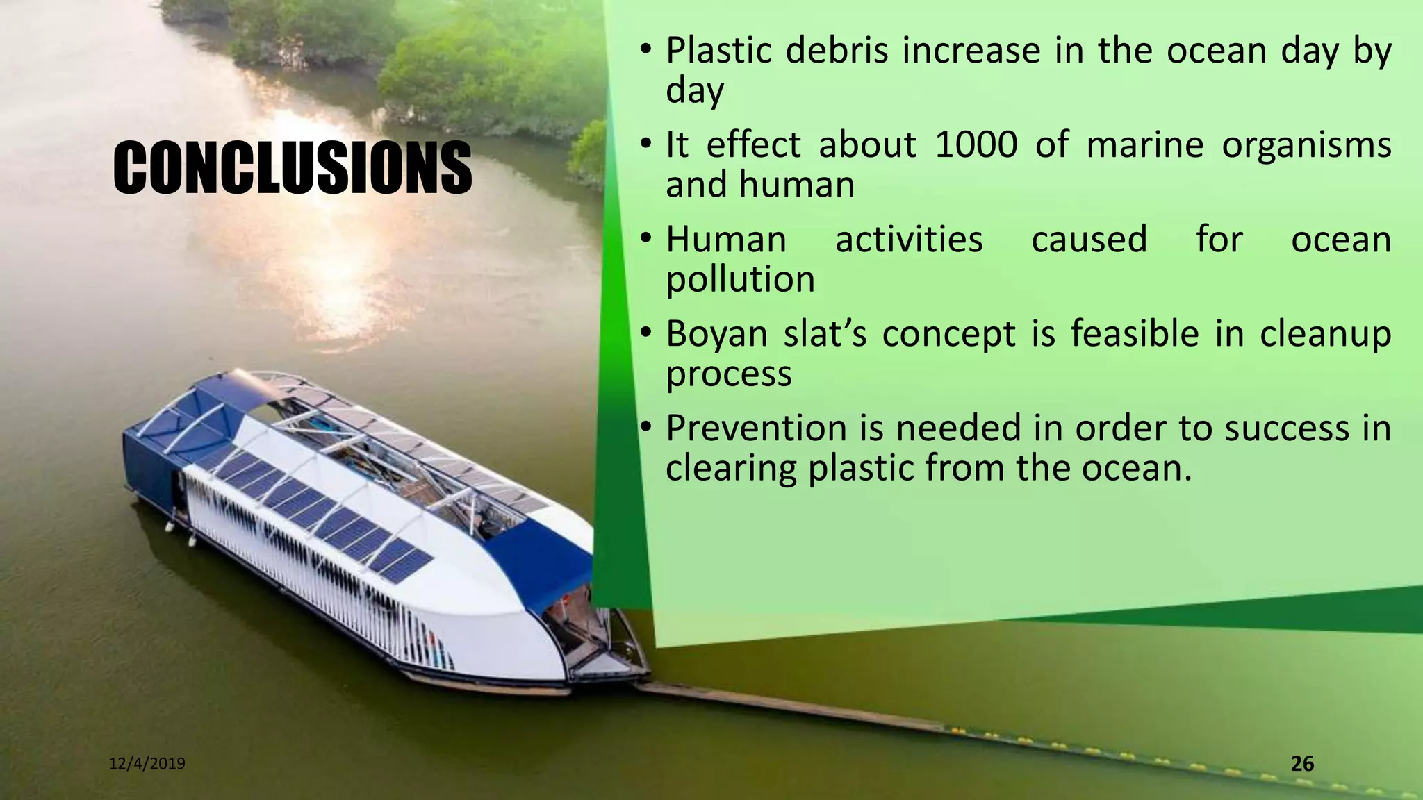 CONCLUSIONS
• Plastic debris increase in the ocean day by
day
• It effect about 1000 of marine organisms
and human
• Human activities caused for ocean
pollution
• Boyan slat’s concept is feasible in cleanup
process
• Prevention is needed in order to success in
clearing plastic from the ocean.
12/4/2019 26
 