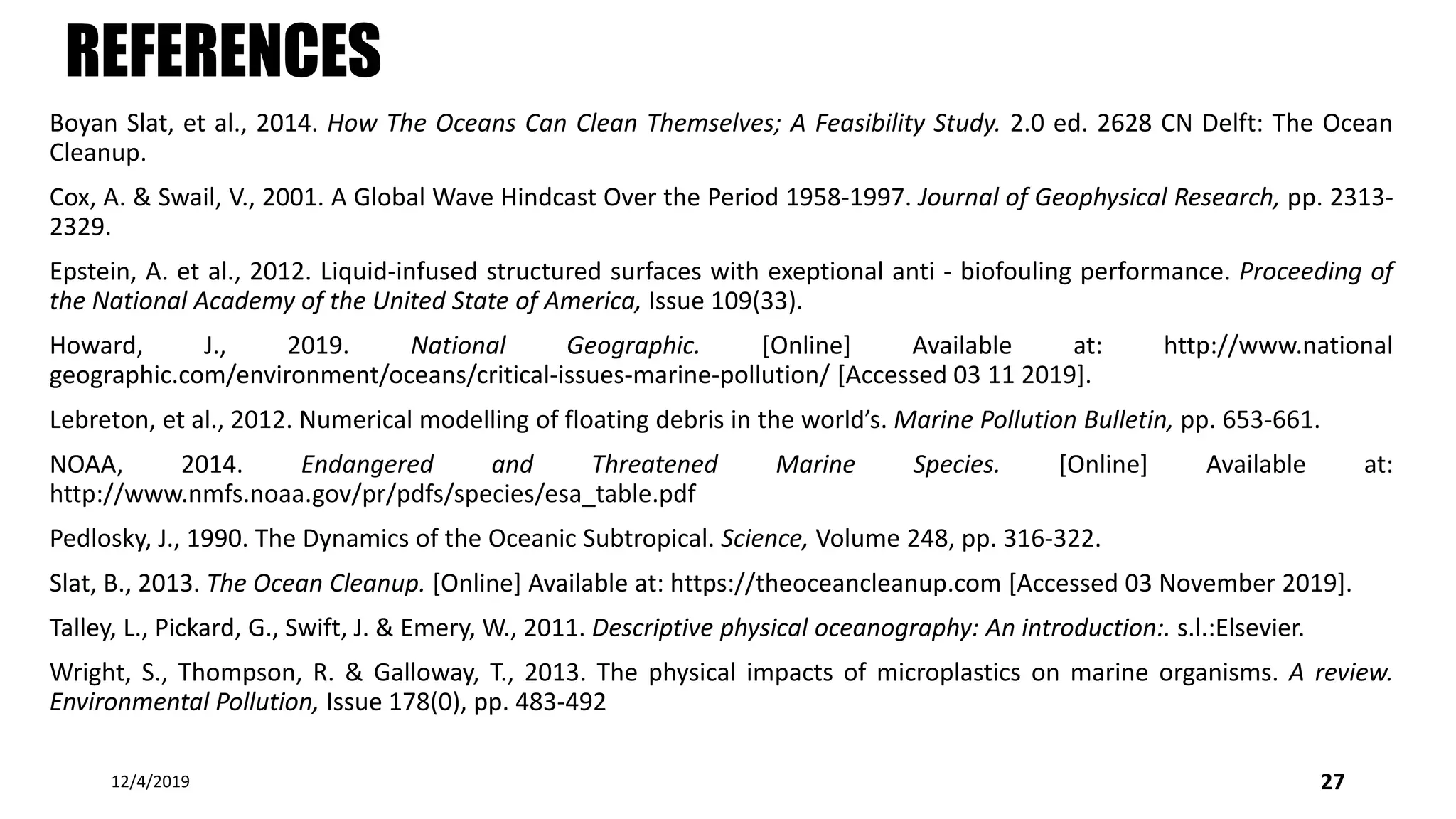 REFERENCES
Boyan Slat, et al., 2014. How The Oceans Can Clean Themselves; A Feasibility Study. 2.0 ed. 2628 CN Delft: The Ocean
Cleanup.
Cox, A. & Swail, V., 2001. A Global Wave Hindcast Over the Period 1958-1997. Journal of Geophysical Research, pp. 2313-
2329.
Epstein, A. et al., 2012. Liquid-infused structured surfaces with exeptional anti - biofouling performance. Proceeding of
the National Academy of the United State of America, Issue 109(33).
Howard, J., 2019. National Geographic. [Online] Available at: http://www.national
geographic.com/environment/oceans/critical-issues-marine-pollution/ [Accessed 03 11 2019].
Lebreton, et al., 2012. Numerical modelling of floating debris in the world’s. Marine Pollution Bulletin, pp. 653-661.
NOAA, 2014. Endangered and Threatened Marine Species. [Online] Available at:
http://www.nmfs.noaa.gov/pr/pdfs/species/esa_table.pdf
Pedlosky, J., 1990. The Dynamics of the Oceanic Subtropical. Science, Volume 248, pp. 316-322.
Slat, B., 2013. The Ocean Cleanup. [Online] Available at: https://theoceancleanup.com [Accessed 03 November 2019].
Talley, L., Pickard, G., Swift, J. & Emery, W., 2011. Descriptive physical oceanography: An introduction:. s.l.:Elsevier.
Wright, S., Thompson, R. & Galloway, T., 2013. The physical impacts of microplastics on marine organisms. A review.
Environmental Pollution, Issue 178(0), pp. 483-492
12/4/2019 27
 