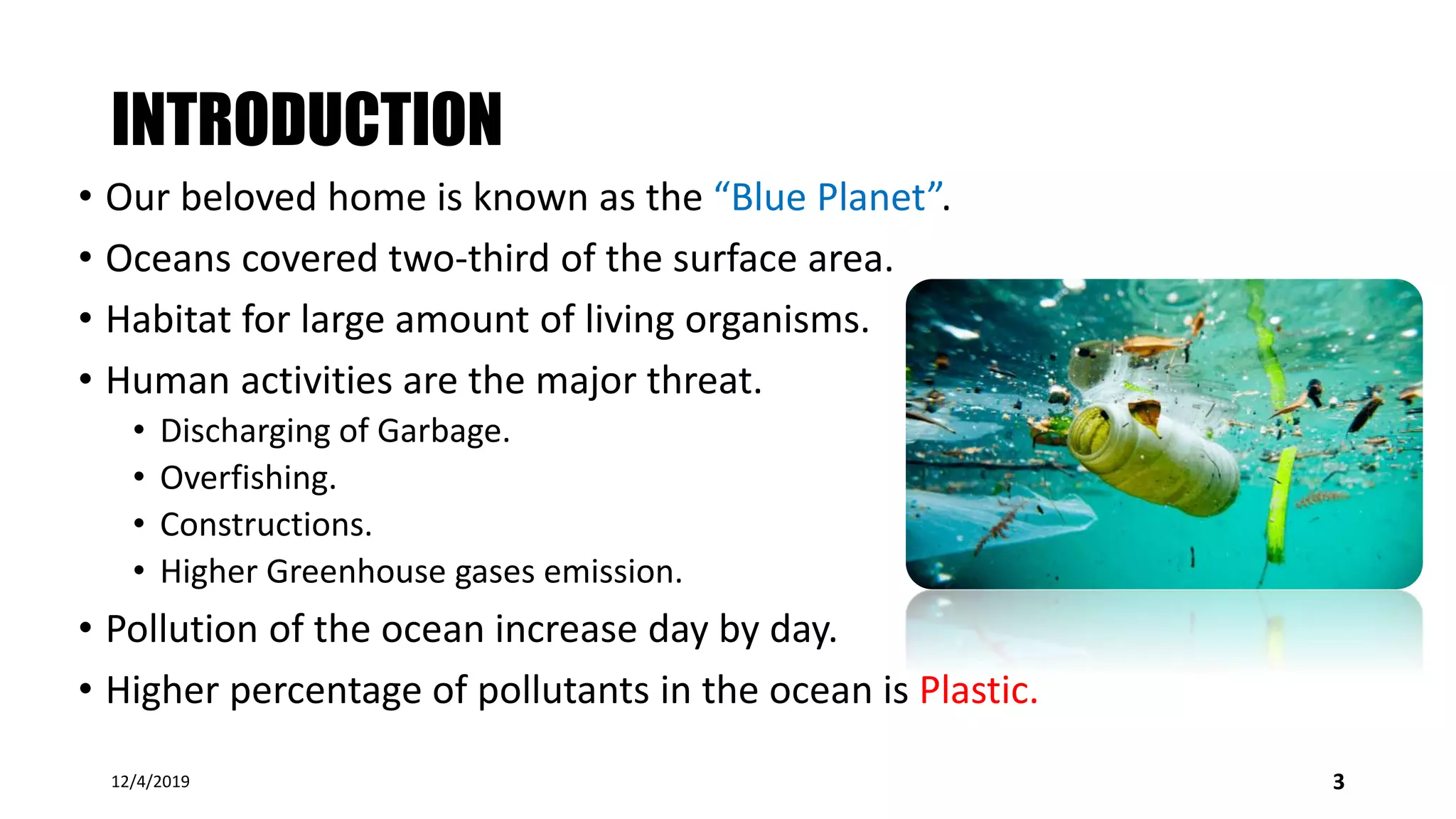 INTRODUCTION
• Our beloved home is known as the “Blue Planet”.
• Oceans covered two-third of the surface area.
• Habitat for large amount of living organisms.
• Human activities are the major threat.
• Discharging of Garbage.
• Overfishing.
• Constructions.
• Higher Greenhouse gases emission.
• Pollution of the ocean increase day by day.
• Higher percentage of pollutants in the ocean is Plastic.
12/4/2019 3
 