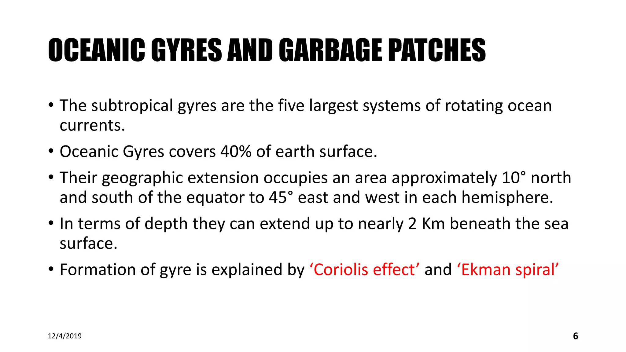 OCEANIC GYRES AND GARBAGE PATCHES
• The subtropical gyres are the five largest systems of rotating ocean
currents.
• Oceanic Gyres covers 40% of earth surface.
• Their geographic extension occupies an area approximately 10° north
and south of the equator to 45° east and west in each hemisphere.
• In terms of depth they can extend up to nearly 2 Km beneath the sea
surface.
• Formation of gyre is explained by ‘Coriolis effect’ and ‘Ekman spiral’
12/4/2019 6
 