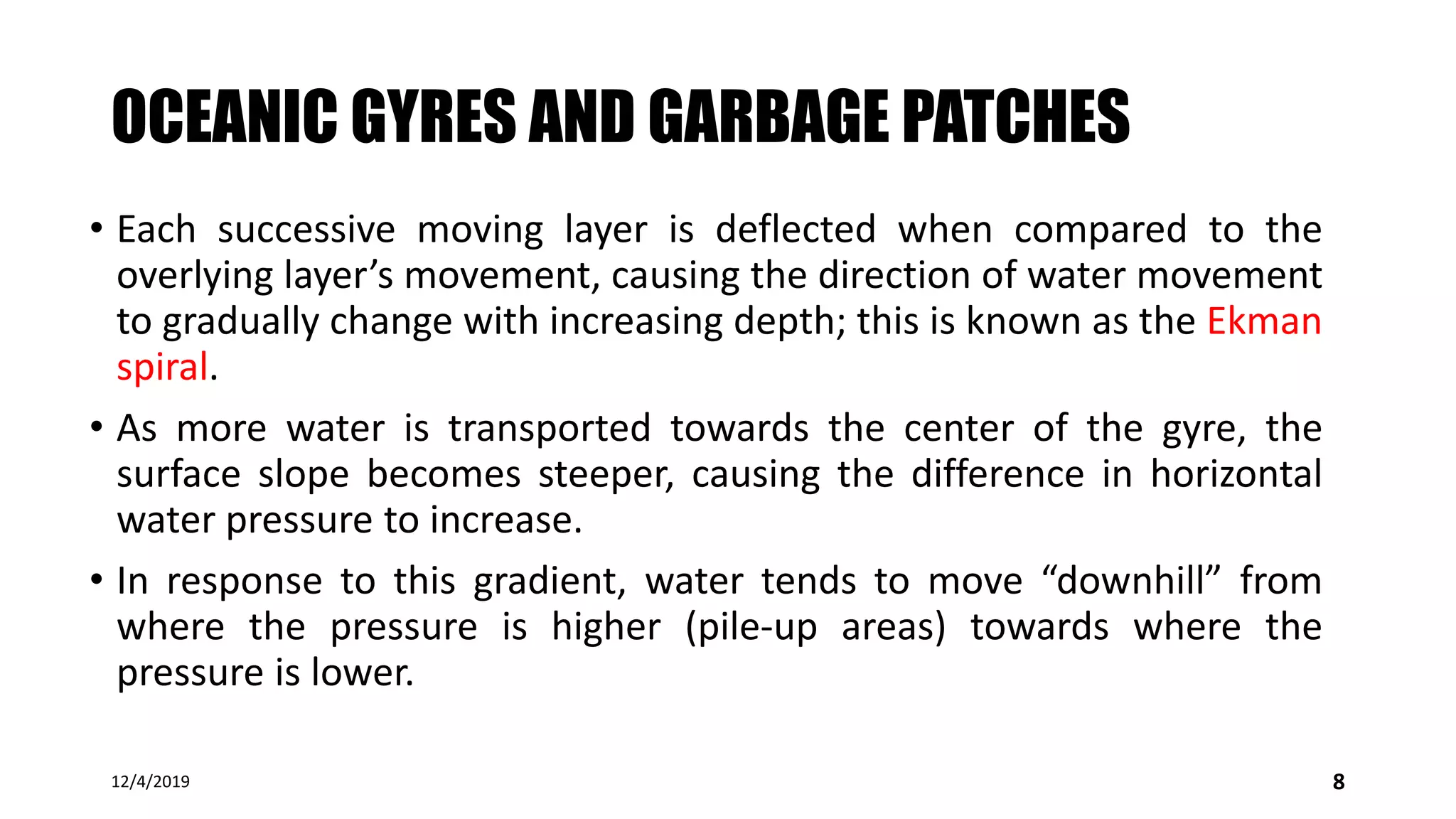 OCEANIC GYRES AND GARBAGE PATCHES
• Each successive moving layer is deflected when compared to the
overlying layer’s movement, causing the direction of water movement
to gradually change with increasing depth; this is known as the Ekman
spiral.
• As more water is transported towards the center of the gyre, the
surface slope becomes steeper, causing the difference in horizontal
water pressure to increase.
• In response to this gradient, water tends to move “downhill” from
where the pressure is higher (pile-up areas) towards where the
pressure is lower.
12/4/2019 8
 