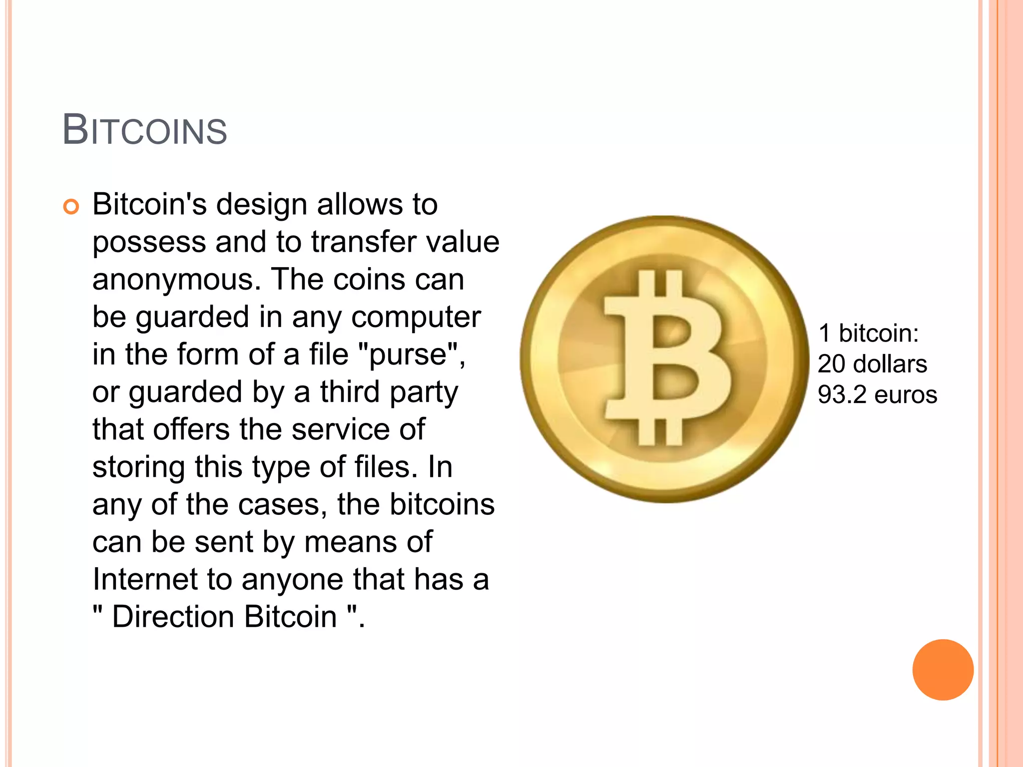BITCOINS
 Bitcoin's design allows to
possess and to transfer value
anonymous. The coins can
be guarded in any computer
in the form of a file "purse",
or guarded by a third party
that offers the service of
storing this type of files. In
any of the cases, the bitcoins
can be sent by means of
Internet to anyone that has a
" Direction Bitcoin ".
1 bitcoin:
20 dollars
93.2 euros
 