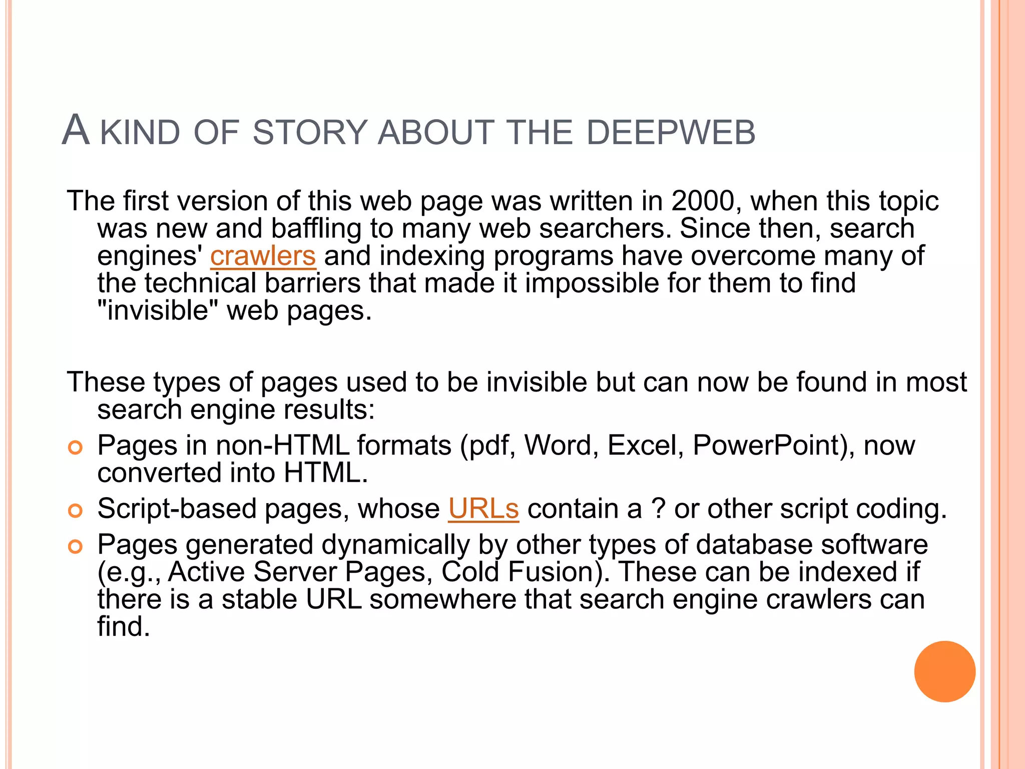 A KIND OF STORY ABOUT THE DEEPWEB
The first version of this web page was written in 2000, when this topic
was new and baffling to many web searchers. Since then, search
engines' crawlers and indexing programs have overcome many of
the technical barriers that made it impossible for them to find
"invisible" web pages.
These types of pages used to be invisible but can now be found in most
search engine results:
 Pages in non-HTML formats (pdf, Word, Excel, PowerPoint), now
converted into HTML.
 Script-based pages, whose URLs contain a ? or other script coding.
 Pages generated dynamically by other types of database software
(e.g., Active Server Pages, Cold Fusion). These can be indexed if
there is a stable URL somewhere that search engine crawlers can
find.
 