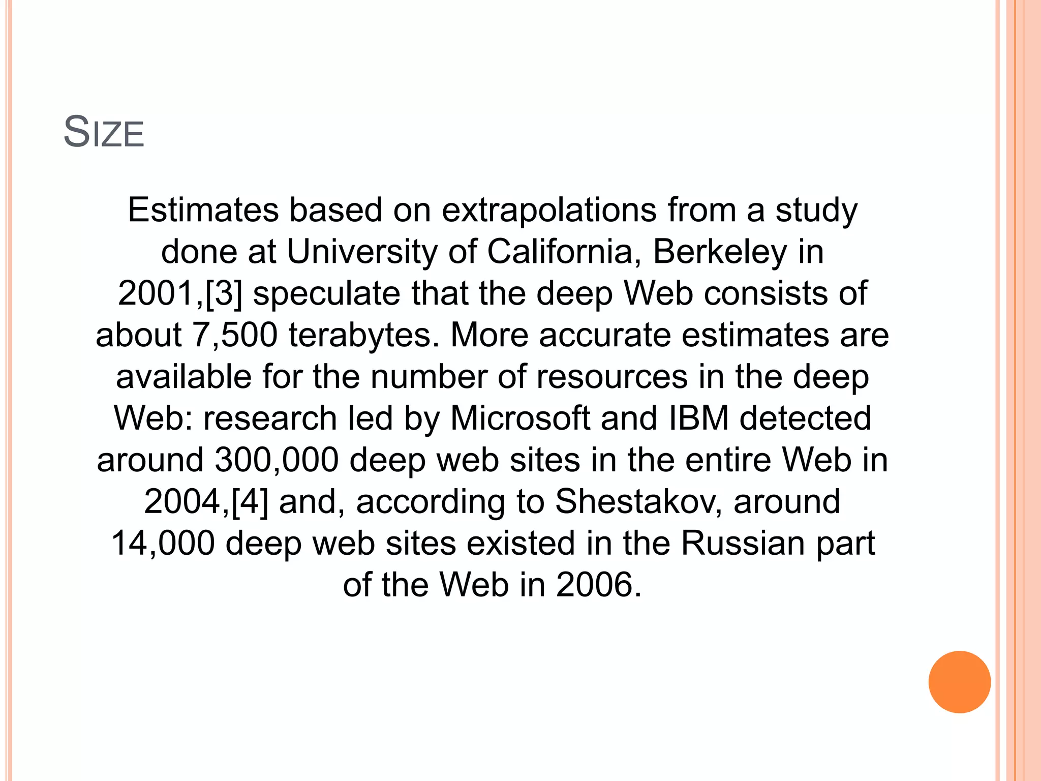 SIZE
Estimates based on extrapolations from a study
done at University of California, Berkeley in
2001,[3] speculate that the deep Web consists of
about 7,500 terabytes. More accurate estimates are
available for the number of resources in the deep
Web: research led by Microsoft and IBM detected
around 300,000 deep web sites in the entire Web in
2004,[4] and, according to Shestakov, around
14,000 deep web sites existed in the Russian part
of the Web in 2006.
 