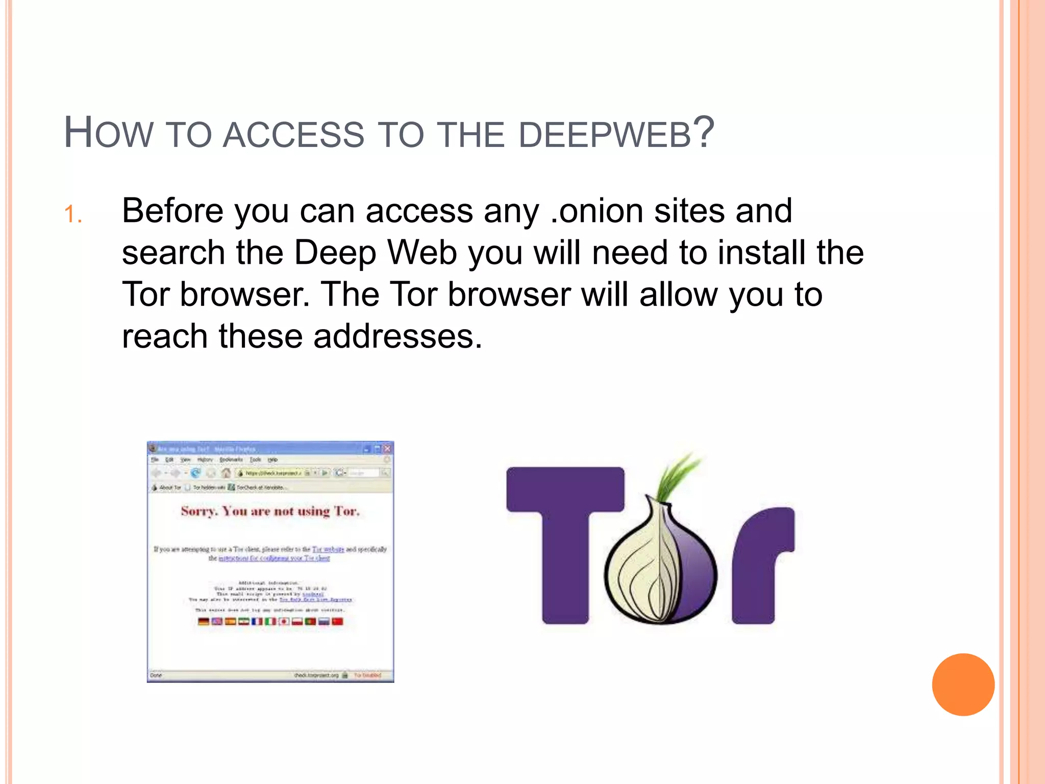 HOW TO ACCESS TO THE DEEPWEB?
1. Before you can access any .onion sites and
search the Deep Web you will need to install the
Tor browser. The Tor browser will allow you to
reach these addresses.
 
